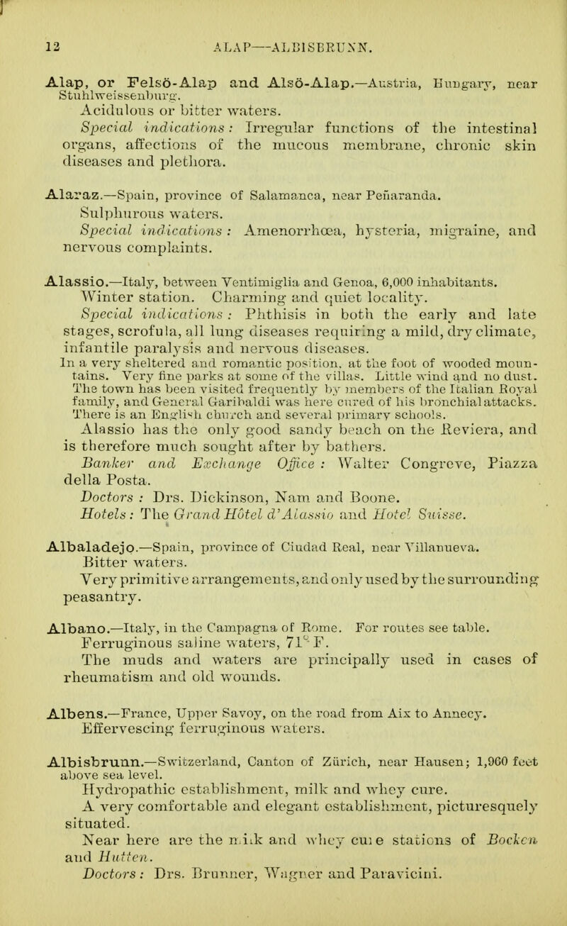 ] 12 ALAP ALBISBRUNN. Alap, or Fels6-Alap and Also-Alap.—Austria, Euugaiy, near Stuhlweissenburg'. Acidulous or bitter waters. Special indications: Irregxilar functions of the intestinal organs, affections of the mucous membrane, chronic skin diseases and plethora. Alaraz.—Spain, province of Salamanca, near Pefiaranda. Sulphurous waters. Special indications : Amenoi*rhoea, hysteria, niigraine, and nervous complaints. Alassio.—Italy, between Ventimiglia and Genoa, 6,000 inhabitants. Winter station. Charming and quiet locality. Special indications : Phthisis in both the early and late stages, scrofula, all lung diseases requiring a mild, dry climate, infantile paralysis and nervous diseases. In a very sheltered and romantic position, at the foot of wooded moun- tains. Very fine parks at some of the villas. Little wind and no dust. The town has been visited frequently by members of the Italian Royal family, and General Garibaldi was here cured of his bronchial attacks. There is an Enylivh chuych and several ])rimary schools. Alassio has tlio only good sandy beach on the Ileviera, and is therefore much sought after by batliers. Ba7ilcer and Excliange Office : Walter Congreve, Piazza della Posta. Doctors : Drs. Dickinson, Nam. and Boone. Hotels: The Grand Hotel d' Alassio and Hotel Suisse. Albaladejo.—Spain, province of Ciudad Real, near Yillanueva. Bitter waters. Very primitive arrangements, and only used by the surroundinj^ peasantry. Albano.—Ita,ly, in the Campagna of Rome. For routes see table. Ferruginous saline waters, 71''P. The muds and waters are principally used in cases of rheumatism and old wounds. Albans.—France, Upper Savoy, on the road from Ais to Annecy. Effervescing' ferruginous waters. Albisbrunn.—Switzerland, Canton of Ziirich, near Hansen; 1,960 feet above sea level. Hydropathic establishment, milk and whey cure. A very comfortable and elegant establishment, picturesquely situated. Near here are the n.iik and wlicy cuie stations of Boclcn and Hut I en. Doctors : Drs. Brunner, W:igT\er and Pavaviciiii.