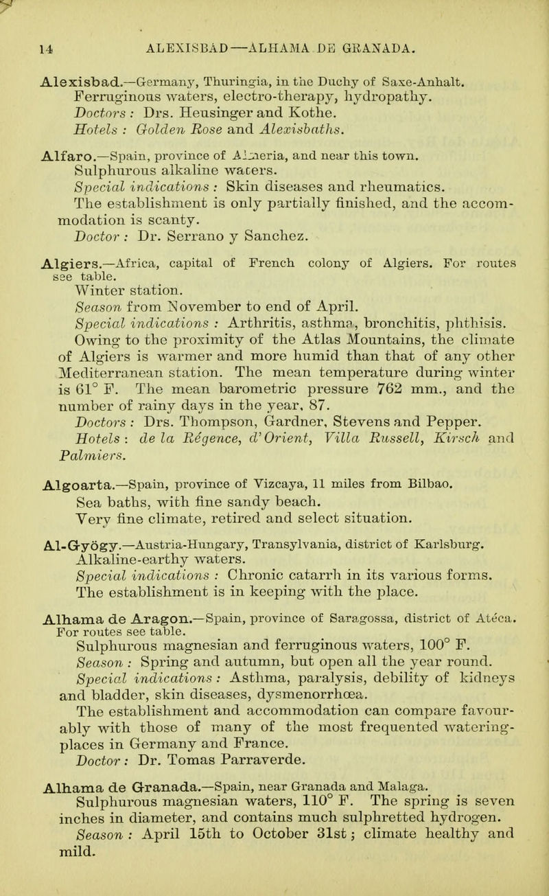 Alexisbad.—G-ermany, Thuringia, in the Ducliy of Saxe-Anhalt. Ferruginous waters, electro-therapy, hydropathy. Doctors: Drs. Heusingerand Kothe. Hotels : Golden Rose and Alexishaths. Alfaro.—Spain, province of Aijxieria, and near this town. Sulphurous alkaline wacers. Special indications : Skin diseases and rheumatics. The establishment is only partially finished, and the accom- modation is scanty. Doctor : Dr. Serrano y Sanchez. Algiers.—Africa, capital of French colony of Algiers. For routes see table. Winter station. Season from November to end of April. Special indications : Arthritis, asthmn, bronchitis, phthisis. Owing to the proximity of the Atlas Mountains, the climate of Algiers is Avarmer and more humid than that of any other Mediterranean station. The mean temperature during winter is 61° F. The mean barometric pressure 762 mm., and the number of rainy days in the year. 87. Doctors : Drs. Thompson, Gardner, Stevens and Pepper. Hotels: de la Puegence, cVOrient, Villa Russell, Kirsch and Palmiers. Algoarta.—Spain, province of Vizcaya, 11 miles from Bilbao. Sea baths, with fine sandy beach. Yery fine climate, retired and select situation. Al-G-yogy.—Austria-Hungary, Transylvania, district of Karlsburg. Alkaline-earthy waters. Special indications : Chronic catarrh in its various forms. The establishment is in keeping with the place. Alhama de Aragon.—Spain, province of Saragossa, district of Ateca. For routes see table. Sulphurous magnesian and ferruginous waters, 100° F. Season : Spring and autumn, but open all the year round. Special indications : Asthma, paralysis, debility of kidneys and bladder, skin diseases, dysmenorrhoea. The establishment and accommodation can compare favour- ably with those of many of the most frequented watering- places in Germany and France. Doctor: Dr. Tomas Parraverde. Alliama de Qranada.—Spain, near Granada and Malaga. Sulphurous magnesian waters, 110° F. The spring is seven inches in diameter, and contains much sulphretted hydrogen. Season : April 15th to October 31st; climate healthy and mild.