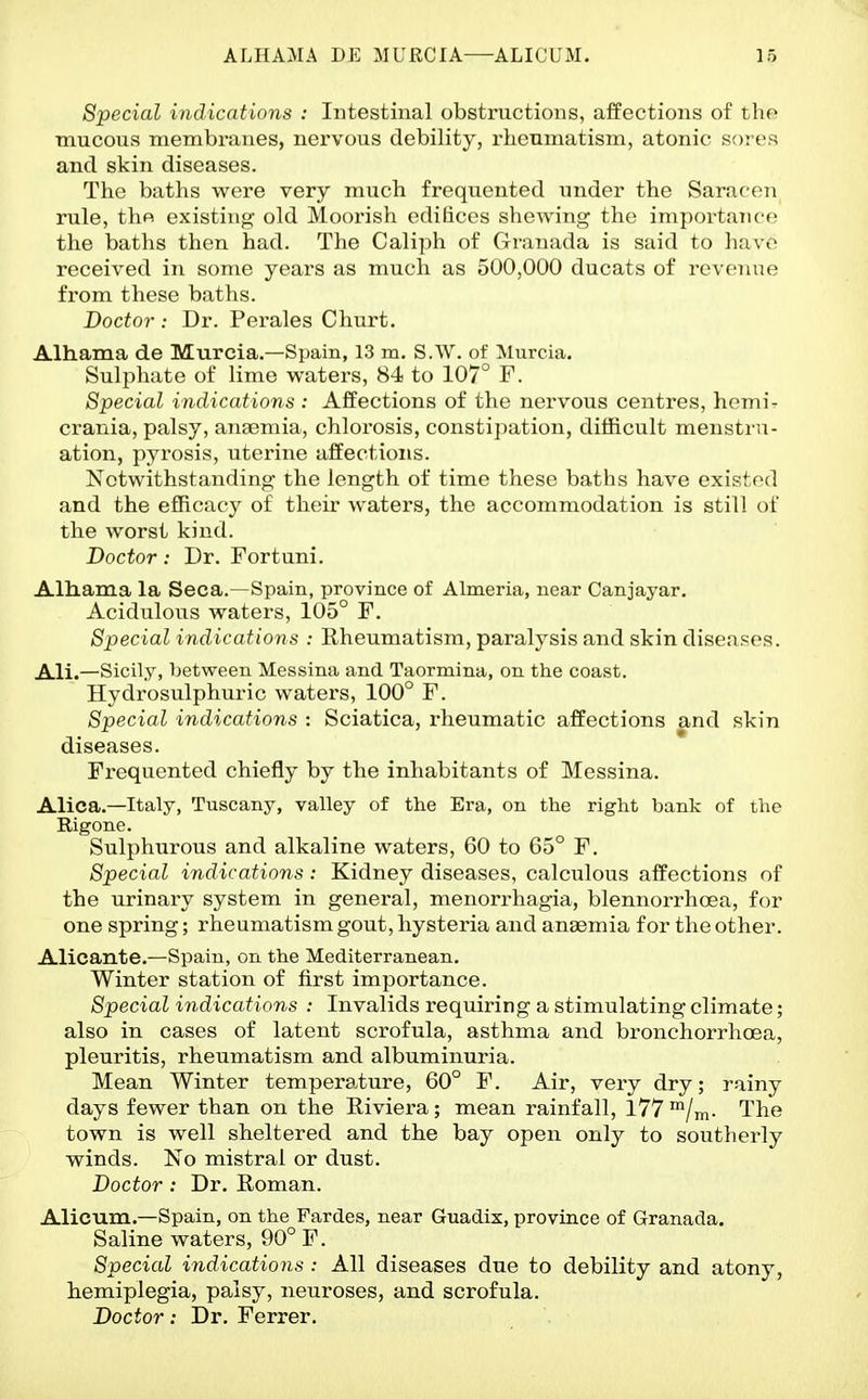 Special indications : Intestinal obstructions, affections of tho mucous membranes, nervous debility, rheumatism, atonic sores and skin diseases. The baths were very much frequented under the Saracen rule, thfi existing old Moorish edifices shewing the importance the baths then had. The Caliph of Granada is said to have received in some years as much as 500,000 ducats of revenue from these baths. Doctor : Dr. Perales Churt, Alhama de Murcia.—Spain, 13 m. S.W. of Murcia. Sulphate of lime waters, 84 to 107° F. Special indications : Affections of the nervous centres, hemi- crania, palsy, anaemia, chlorosis, constipation, difficult menstru- ation, pyrosis, uterine affections. Notwithstanding the length of time these baths have existed and the efficacy of their waters, the accommodation is still of the worst kind. Doctor: Dr. Fortuni. Alliama la Seca.—Spain, province of Almeria, near Canjayar. Acidulous waters, 105° F. Special indications : Rheumatism, paralysis and skin diseases. Ali.—Sicily, between Messina and Taormina, on the coast. Hydrosulphuric waters, 100° F. Special indications : Sciatica, rheumatic affections and skin diseases. Frequented chiefly by the inhabitants of Messina. Alica.—Italy, Tuscany, valley of the Era, on the right bank of the Rigone. Sulphurous and alkaline waters, 60 to 65° F. Special indications: Kidney diseases, calculous affections of the urinary system in general, menorrhagia, blennorrhoea, for one spring; rheumatism gout, hysteria and anaemia for the other. Alicante.—Spain, on the Mediterranean. Winter station of first importance. Special indications : Invalids requiring a stimulating climate; also in cases of latent scrofula, asthma and bronchorrhoea, pleuritis, rheumatism and albuminuria. Mean Winter temperature, 60° F. Air, very dry; rainy days fewer than on the Riviera; mean rainfall, 177 */m- The town is well sheltered and the bay open only to southerly winds. No mistral or dust. Doctor: Dr. Roman. Alicum.—Spain, on the Fardes, near Guadix, province of Granada. Saline waters, 90° F. Special indications : All diseases due to debility and atony, hemiplegia, palsy, neuroses, and scrofula. Doctor: Dr. Ferrer.