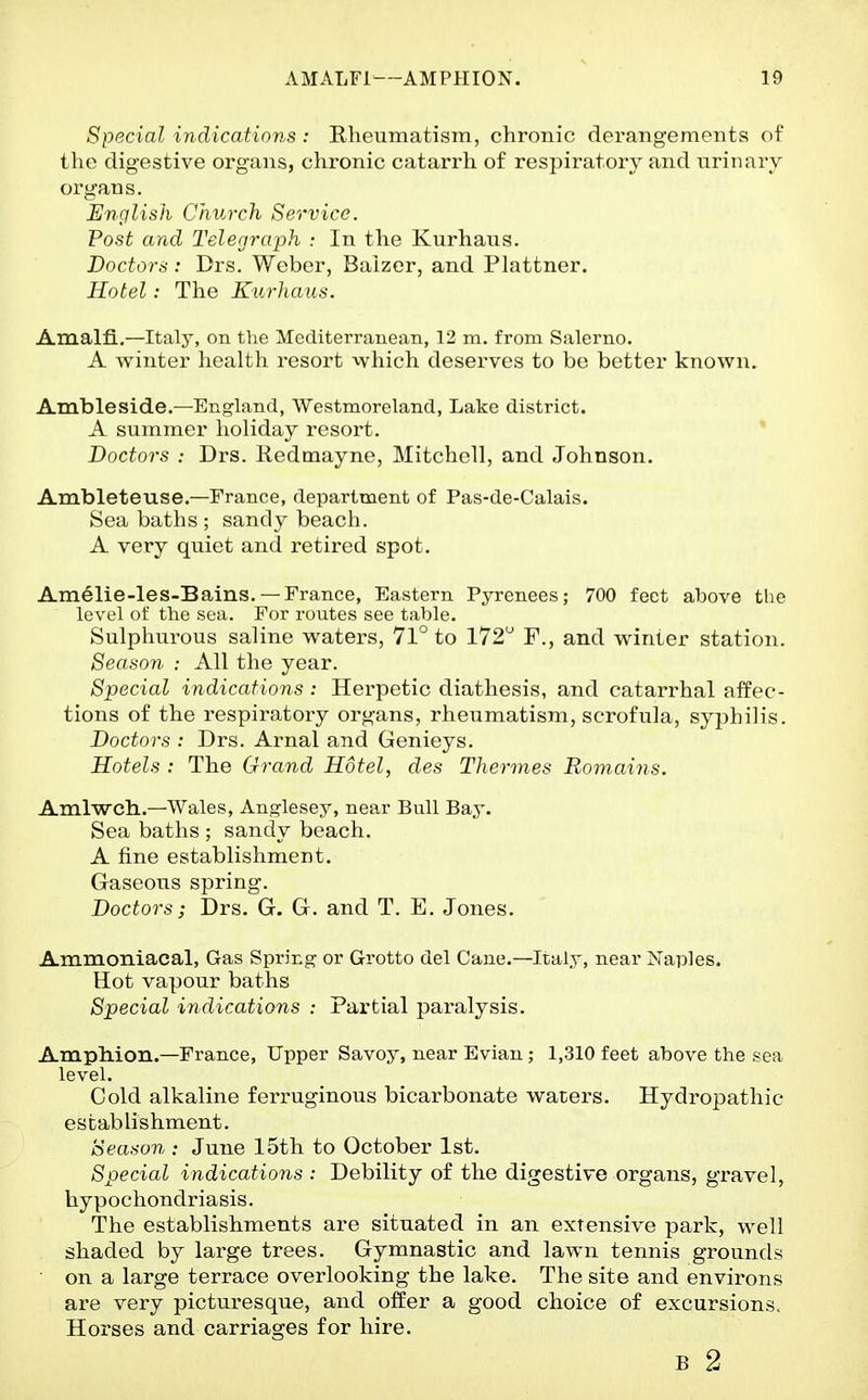 Special indications : Rheumatism, chronic derangements of the digestive organs, chronic catarrh of respiratory and urinary organs. English Church Service. Post and Telegraph : In the Kurhaus. Doctors: Drs. Weber, Balzcr, and Plattner. Hotel: The KurJiaus. Amalfi.—Italy, on the Mediterranean, 12 m. from Salerno. A winter health resort which deserves to be better known. Ambleside.—England, Westmoreland, Lake district. A summer holiday resort. Doctors : Drs. Redinayne, Mitchell, and Johnson. Ambleteuse.—France, department of Pas-de-Calais. Sea baths ; sandy beach. A very quiet and retired spot. Am61ie-les-Bains. —France, Eastern Pyrenees; 700 feet above the level of the sea. For routes see table. Sulphurous saline waters, 71° to 172 F., and winter station. Season : All the year. Special indications : Herpetic diathesis, and catarrhal affec- tions of the respiratory organs, rheumatism, scrofula, syphilis. Doctors : Drs. Arnal and Genieys. Hotels : The Grand Hotel, des Thermes Romains. Amlwch.—Wales, Anglesey, near Bull Bay. Sea baths ; sandy beach. A fine establishment. Gaseous spring. Doctors; Drs. G. G. and T. E. Jones. Ammoniacal, Gas Spring or Grotto del Cane.—Italy, near Naples. Hot vapour baths Special indications : Partial paralysis. Amphion.—France, Upper Savoy, near Evian; 1,310 feet above the sea level. Cold alkaline ferruginous bicarbonate waters. Hydropathic establishment. Season : June 15th to October 1st. Special indications : Debility of the digestive organs, gravel, hypochondriasis. The establishments are situated in an extensive park, well shaded by large trees. Gymnastic and lawn tennis grounds ■ on a large terrace overlooking the lake. The site and environs are very picturesque, and offer a good choice of excursions. Horses and carriages for hire. B 2