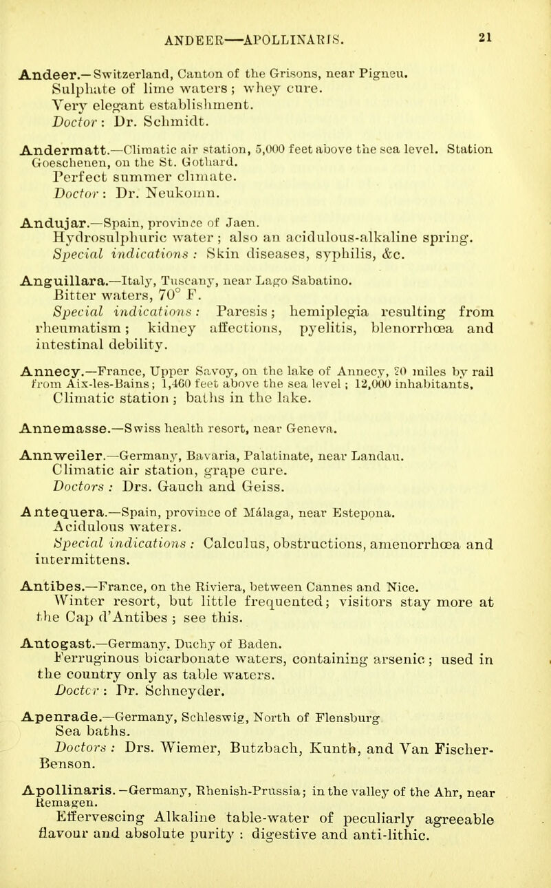 ANDEER—^APOLLINARfS. Andeer.—Switzerlantl, Canton of the Grisons, neai* Pigneu. Sulpluite of lime waters ; whey cure. Very eleg-ant establislunent. Doctor : Dr. Scliinidt. Andermatt.—Climatic air station, 5,000 feet above the sea level. Station Goescheucn, on the St. Gotliard. Perfect summer climate. Doctor : Dr. Neukoinn. Andujar.—Spain, province of Jaen. Hydrosulpluiric water ; also an acidulous-alkaline spring. Special indications : Skin diseases, syphilis, &c. Anguillara.—Italy, Tuscany, near Lago Sabatino. Bitter waters, 70° F. Special indications: Paresis; hemiplegia resulting from rheumatism; kidney affections, pyelitis, blenorrhcea and intestinal debility. Annecy.—France, Upper Savoy, on the lake of Annecy, 20 miles by rail from Aix-les-Bains; 1,-1G() feet above the sea level; 12.000 inhabitants. Climatic station ; bat lis in the lake. Annemasse.—Swiss health resort, near Geneva. Annweiler.—Germany, Bavaria, Palatinate, near Landan. Climatic air station, grape cure. Doctors : Drs. Gauch and Geiss. Antequera.—Spain, i^rovince of Malaga, near Estepona. Acidulous waters. Specicd indications : Calculus, obstructions, amenorrhoea and intermittens. Antibes.—France, on the Riviera, between Cannes and Nice. Winter resort, but little frequented; visitors stay more at the Cap d'Antibes ; see this. Antogast.—Germany, Duchy of Baden. Ferruginous bicarbonate waters, containing arsenic; used in the country only as table waters. Doctc r : Pr. Schneyder. Apenrade.—Germany, Schleswig, North of Flensburg Sea baths. Doctors : Drs. Wiemer, Butzbach, Kunth, and Van Fischer- Benson. Apollinaris. -Germany, Rhenish-Prussia; in the valley of the Ahr, near Kemagen. Effervescing Alkaline table-water of peculiarly agreeable flavour and absolute purity : digestive and anti-lithic.