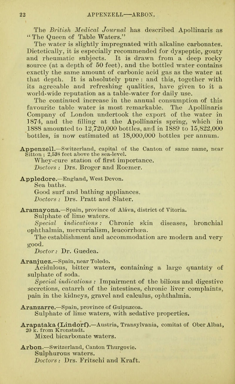 The British Medical Journal has described Apollinaris as  The Queen of Table Waters. The water is slightly impregnated with alkaline carbonates. Dietetically, it is especially recommended for dyspeptic, gouty and rheumatic subjects. It is drawn from a deep rocky source (at a depth of 50 feet), and the bottled water contains exactly the same amount of carbonic acid gas as the water at that depth. It is absolutely pure : and this, together with its agreeable and refreshing qualities, have given to it a world-wide reputation as a table-water for daily use. The continued increase in the annual consumption of this favourite table water is most remarkable. The Apollinaris Company of London undertook the export of the water in 1874, and the filling at the Apollinaris spring, which in 1888 amounted to 12,720,000 bottles, ar d in 1889 to 15,822,000 bottles, is now estimated at 18,000,000 bottles per annum. Appenzell.—Switzerland, capital of the Canton of same name, near Sitton ; 2,538 feet above the sea-level. Whey-cure station of first importance. Doctors : Drs. Broger and Eoemer. Appledore.—England, West Devon. Sea baths. Good surf and bathing appliances. Doctors : Drs. Pratt and Slater. Aramayona.—Spain, province of Alava, district of Vitoria. Suljjhate of lime waters. Special indications : Chronic skin diseases, bronchial ophthalmia, mercurialism, leucorrhcea. The establishment and accommodation are modern and very good. Doctor: Dr. Guedea. Aranjuez.—Spain, near Toledo. Acidulous, bitter waters, containing a large quantity of sulphate of soda. Special indications : Impairment of the bilious and digestive secretions, catarrh of the intestines, chronic liver complaints, pain in the kidneys, gravel and calculus, ophthalmia. Aranzarre.—Spain, province of Guipuzcoa. Sulphate of lime waters, with sedative properties. Arapataka (Lindorf).—Austria, Transylvania, comitat of OberAlbat, 20 k. from Kronstadt. Mixed bicarbonate waters. Arbon.—Switzerland, Canton Thurgovie. Sulphurous waters. Doctors : Drs. Fritschi and Kraft.