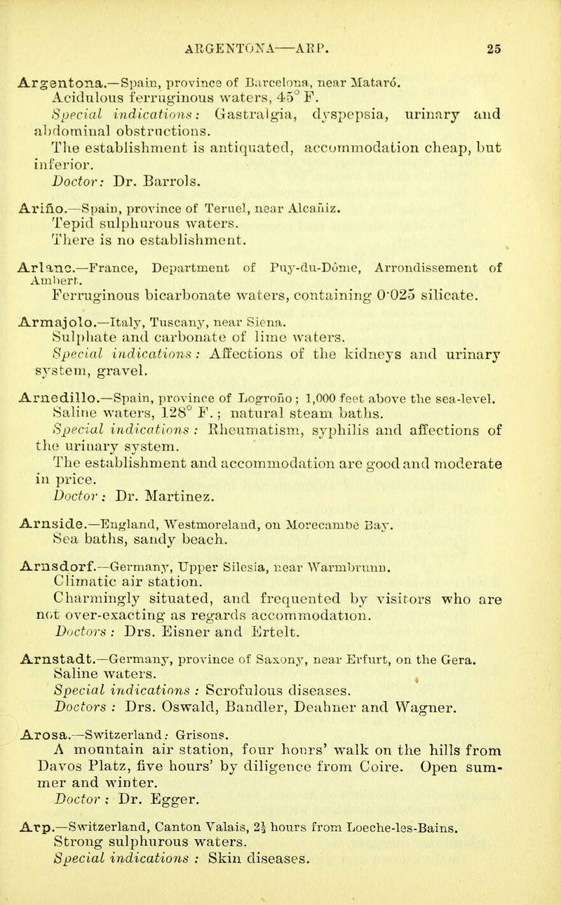 Argentona.—Siiain, provinco of ]>,ircelona, near Mataro. Acidulous t'crru<^iiu)us waters, 45^ F. SiJpciai iiidicatians: Gastralgia, dyspepsia, urinary and abriominal obstructions. The establishment is antiquated, accommodation cheap, but inferior. Doctor: Dr. Barrols. Al'ifio.—Spain, province of Terucl, near Alcaniz. Tepid sulphurous waters. There is no establisliment. Arlanc—France, Department of Puj'-du-Donie, Arrondissement of Aiiiliurt. Ferruginous bicarbonate waters, containing 0025 silicate. Armajolo.—Italy, Tuscany, near Siena. Sulphate and carbonate ot lime waters. Special indications : Affections of the kidneys and urinary system, gravel. Arnedillo.—Spain, province of Logrono ; 1,000 feet above the sea-level. Saline waters, 128° F.; natural steam baths. Special indications : Rheumatism., syphilis and affections of th(? urinary system. The establishment and accommodation are good and moderate in price. Doctor: Dr. Martinez. Arnside.—England, Westmoreland, on Morecamt)e Bay. Sea baths, sandy beach. Arnsdorf.—Germany, Upper Silesia, near Warmbrunu. Climatic air station. Charmingly situated, and frequented by visitors who are not over-exacting as regards accommodation. Doctors : Drs. Eisner and Ertelt. Arnstadt.—Germany, province of Saxony, near Erfurt, on the Gera. Saline waters. Special indications : Scrofulous diseases. Doctors : Drs. Oswald, Bandler, Deahner and Wagner. Arosa.—Switzerland; Grisons. A mountain air station, four hours' walk on the hills from Davos Platz, five hours' by diligence from Coire. Open sum- mer and winter. Doctor : Dr. Egger, Arp.—Switzerland, Canton Valais, 23 hours from Loeche-les-Bains. Strong sulphurous waters. Special indications : Skin diseases.