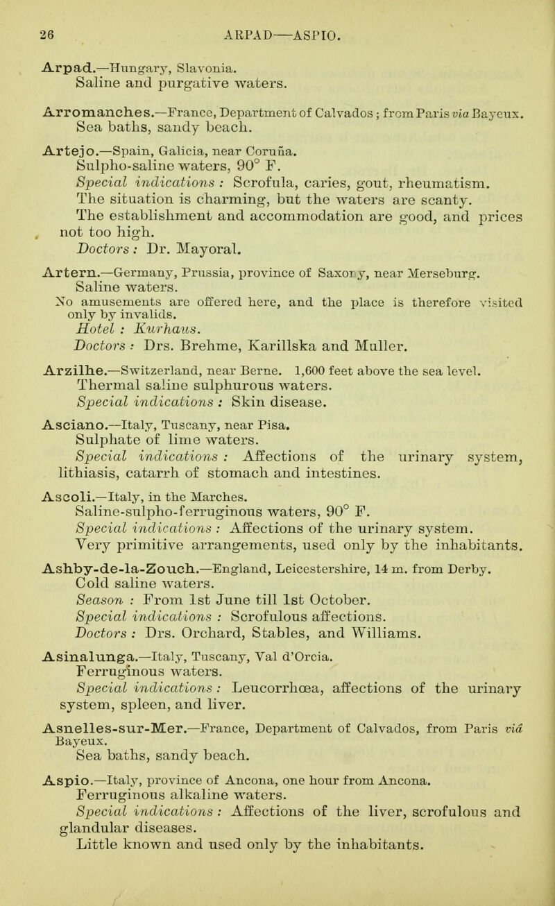 Arpad.—Hungary, Slavonia. Saline and purgative waters. Arromanches.—France, Department of Calvados; frcmParis via Bajenx. Sea baths, sandy beach. Artejo.—Spain, Gahcia, near Coruna. Sulpho-saline waters, 90° F. Special iyidications : Scrofula, caries, gout, rheumatism. The situation is charming, but the waters are scanty. The establishment and accommodation are good, and prices not too high. Doctors: Dr. Mayoral. Artern.—Germany, Prussia, province of Saxory, near Merseburg. Saline waters. No amusements are offered here, and the place is therefore visited only by invalids. Hotel : Kurhaus. Doctors : Drs. Brehme, Karillska and Muller. Arzilhe.—Switzerland, near Berne. 1,600 feet above the sea level. Thei-mal saline sulphurous waters. Special indications : Skin disease. Asciano.—Italy, Tuscany, near Pisa. Sulphate of lime waters. Special indications : Affections of the urinary system, lithiasis, catarrh of stomach and intestines. Ascoli.—Italy, in the Marches. Saline-sulpho-ferruginous waters, 90° F. Special indications : Affections of the urinary system. Very primitive arrangements, used only by the inhabitants. Ashby-de-la-Zouch..—England, Leicestershire, 14 m. from Derby. Cold saline waters. Season : From 1st June till 1st October. Special indications : Scrofulous affections. Doctors : Drs. Orchard, Stables, and Williams. Asinalunga.—Italy, Tuscany, Val d'Orcia. Ferruginous waters. Special indications: Leucorrhoea, affections of the urinary system, spleen, and liver. Asnelles-sur-Mer.—France, Department of Calvados, from Paris via Bayeux. Sea baths, sandy beach. Aspic.—Italy, province of Ancona, one hour from Ancona. Feri-uginous alkaline waters. Special indications : Affections of the liver, scrofulous and glandular diseases. Little known and used only by the inhabitants.