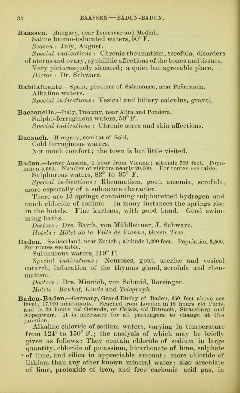 Baassen.—Hungary, near Temesvar and Mediali. (Saline bromo-iodurated waters, 50° F. Season : July, August. Special indications : Chronic rheumatism, scrofula, disorders of uterus and ovary, syphilitic affections of the bones and tissues. Very picturesquely situated; a quiet but agreeable place. Doctor : Dr. Schwarz. Babilafuente.—Spain, province of Salamanca, near Pefiaranda. Alkaline waters. Special indications : Vesical and biliary calculus, gravel, Baccanella.—Italy, Tuscany, near Alita and Pondera. Sulpho-ferruginous waters, 50° F. Special indications : Chronic sores and skin affections. Baczuch.—Hungary, comitat of Sohl. Cold ferruginous waters. Not much comfort; the town is but li^-tle visited. Baden.—Lower Austria, 1 hour from Vienna; altitude 700 feet. Popu- lation 5,564. Number of visitors nearlv 20,000. For routes see table. Sulphurous waters, 82° to 95° F. Special indications: Eheumatism, gout, anaemia, scrofula, more especially of a sub-acute character. There are 13 springs containing sulphuretted hydrogen and much chloride of sodium. In many instances the springs rise in the hotels. Fine kurhaus, with good band. Good swim- ming baths. Doctors : Drs. Barth, von Miihlleitner, J. Schwarz. Hotels : Hotel de la Ville de Vienne, Green Tree. Baden.—Switzerland, near Zurich; altitude 1,200 feet. Population 3,500. For routes see table. Sulphurous waters, 119° F. Special indications: Neuroses, gout, uterine and vesical catarrh, induration of the thymus gland, scrofula and rheu- matism. Doctors : Drs. Minnich, von Schmid, Borsinger. Hotels : Bauhof, Lincle and Telegraph . Baden-Baden.—Germany, Grand Duchy of Baden, 650 feet above sea level; 17,000 inhabitants. Reached from London in 18 hours via Paris, and m 20 hours via Ostende, or Calais, via Brussels, Strassburg and Appenweir. It is necessary for all passengers to change at Oos junction. Alkaline chloride of sodium waters, varying in temperature from 124° to 150° F.; the analysis of which may be briefly given as follows : They contain chloride of sodium in large quantity, chloride of potassium, bicarbonate of lime, sulphate • of lime, and silica in appreciable amount; more chloride of lithium than any other known mineral water; also arseniate of lime, protoxide of iron,, and free carbonic acid gas, in
