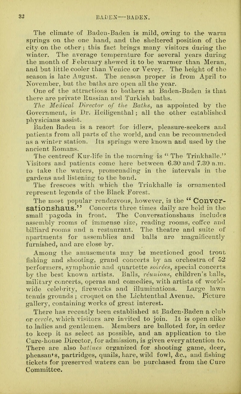 The climate of Baden-Baden is mild, owing to the warm springs on the one hand, and the sheltered position of the city on the other ; this fact brings many visitors during the winter. The average temperature for several years during the month of February shewed it to be warmer than Meran, and but little cooler than Venice or Vevey. The height of tlio season is late August. The season proper is from April to November, but the baths are open all the year. One of the attractions to bathers at Baden-Baden is that there are private Russian and Turl^ish baths. The Medical Director of tlie Baihs, as appointed by the Government, is Dr. Ileiligenthal ; all the other established physicians assist. Baden Badoi is a resort for idlers, pleasure-seekers and j)atients from all parts of the world, and can be recommended as a winter station. Its springs were known and used by the ancient PLomans. The centreof Kur-life in the morning is  The Trinkhalle. Visitors and patients come here betM^eon 6.30 and 7.30 a.m. to lake the waters, promenading in the intervals in the gardens and listening to the band. The frescoes with which the Triukhalle is ornamented represent legends of the Black Forest. The most popular rendezvous, however, is the  ConVGr- sationshaus. Concerts three times daily are held in the small pagoda in front. The Conversationshaus includes assembly rooms of immense size, reading rooms, coffee and billiard rooms and a restaurant. The theatre and suite of apartments for assemblies and balls are magnificently furnished, and are close by. Among the amusements may be mentioned good trout fishing and shooting, grand concerts by an orchestra of 52 performers, symphonic and quartette soirees, special concerts by the best known artists. Balls, reunions, children's balls, military concerts, operas and comedies, with artists of world- wide celeltrity, fireworks and illuminations. Large lawn tenuis grounds ; croquet on the Lichtenthal Avenue. Picture gallery, containing works of great interest. There has recently been established at Baden-Baden a club or ccrcle, which visitors are invited to join. It is open alike to ladies and gentlcmien. Members are balloted for, in order to keep it as select as possible, and an application to the Cure-house Director, for admission, is given every attention to. There are also hatiucs organized for shooting game, deer, pheasants, partridges, quails, hare, wild fowl, &c., and fishing tickets for preserved waters can be purchased from the Cure Committee.