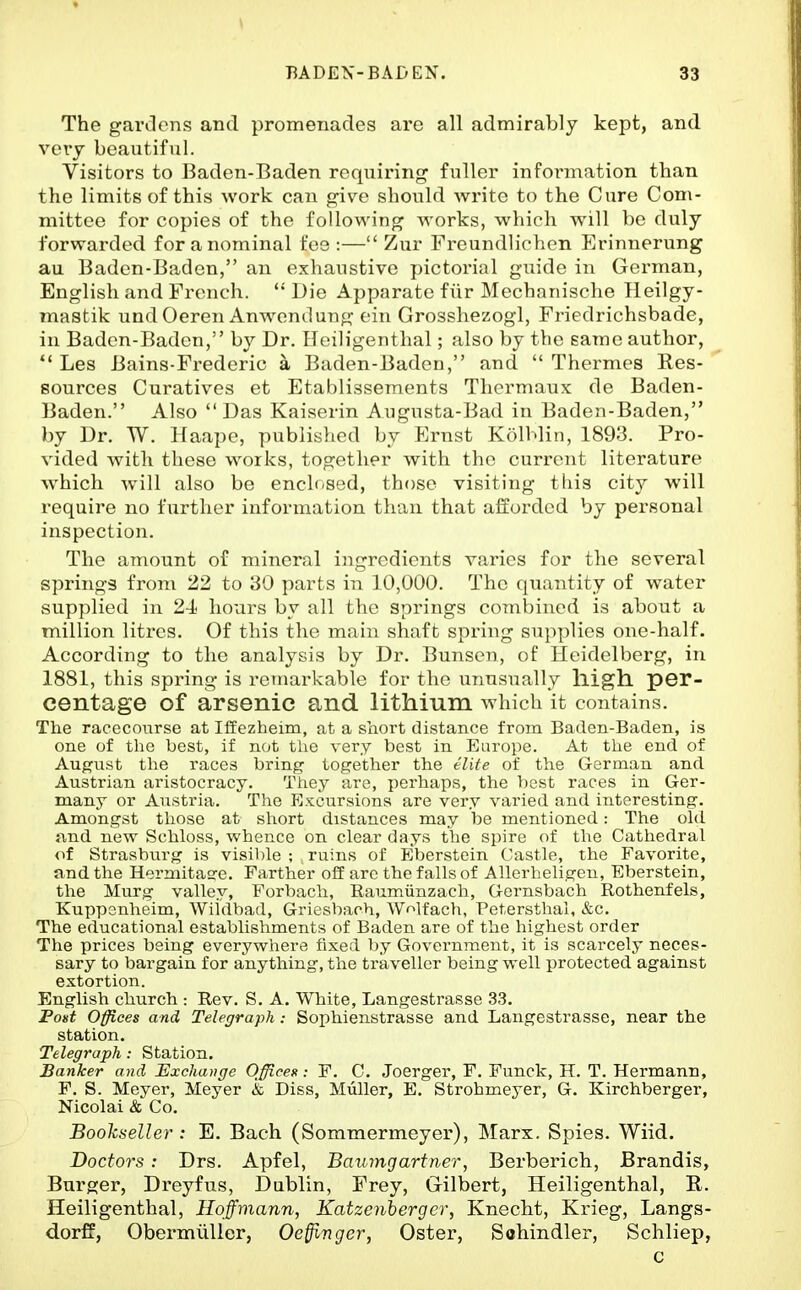 The garclens and promenades are all admirably kept, and very beautiful. Visitors to Baden-Baden requiring fuller infoi'mation than the limits of this work can give should Avrite to the Cure Com- mittee for copies of the following works, which will be duly forwarded for a nominal fee :— Zur Freundlichen Erinnerung au Baden-Baden, an exhaustive pictorial gixide in German, English and French. *' Die Apparate fiir Mechanische Heilgy- mastik undOeren Anwendung ein Grosshezogl, Friedrichsbade, in Baden-Baden, by Dr. Heiligenthal; also by the same author, *' Les Bains-Frederic a Baden-Baden, and  Thei'mes Res- sources Curatives et Etablissements Thermaux de Baden- Baden. Also  Das Kaiserin Augusta-Bad in Baden-Baden, by Dr. W. Haape, published by Ernst KolMin, 1893. Pro- vided with these w^orks, together with the current literature which Avill also be ench-sed, those visiting this city will require no further information than that afforded by personal inspection. The amount of mineral ingredients varies for the several springs from 22 to 30 parts in 10,000. The quantity of water supplied in 2-1 hours by all the springs combined is about a million litres. Of this the main shaft spring supplies one-half. According to the analysis by Dr. Bunsen, of Heidelberg, in 1881, this spring is remarkable for the unusually lligh. per- centage of arsenic and lithium which it contains. The racecoiirse at Iffezheim, at a snort distance from Baden-Baden, is one of the best, if not the very best in Europe. At the end of August the races bring together the elite of the German and Austrian aristocracy. They are, perhaps, the 1)est races in Ger- many or Austria. The Excursions are very varied and interesting. Amongst those at sliort distances may be mentioned: The old fvnd new Schloss, whence on clear days the spire of the Cathedral of Strasburg is visil)le ; ruins of Eberstein Castle, the Favorite, and the Hermitasre. Farther off are the falls of Allerheligen, Eberstein, the Murg valley, Forbach, Raumvinzach, Gernsbach Rothenfels, Kuppsnheim, Wiidbad, Griesbaoh, Wolfach, Petersthal, &c. The educational establishments of Baden are of the highest order The prices being everywhere fixed by Government, it is scarcely neces- sary to bargain for anything, the traveller being well protected against extortion. English church : Rev. S. A. White, Langestrasse 33. Post Offices and Telegraph: Sophienstrasse and Langestrasse, near the station. Telegraph: Station. Banker and Exchange Office»: F. C. Joerger, F. Funck, H. T. Hermann, F. S. Meyer, Meyer & Diss, Miiller, E. Strohmeyer, G. Kirchberger, Nicolai & Co. Boohseller : E. Bach (Sommermeyer), Marx. Spies. Wiid. Doctors: Drs. Apfel, Bauingarfner, Berberich, Brandis, Burger, Dreyfus, Dublin, Frey, Gilbert, Heiligenthal, R. Heiligenthal, Hoffmann, Katzenhergcr, Knecht, Krieg, Langs- dorff, ObermuUer, Oeffi^nger, Oster, Sahindler, Schliep, c