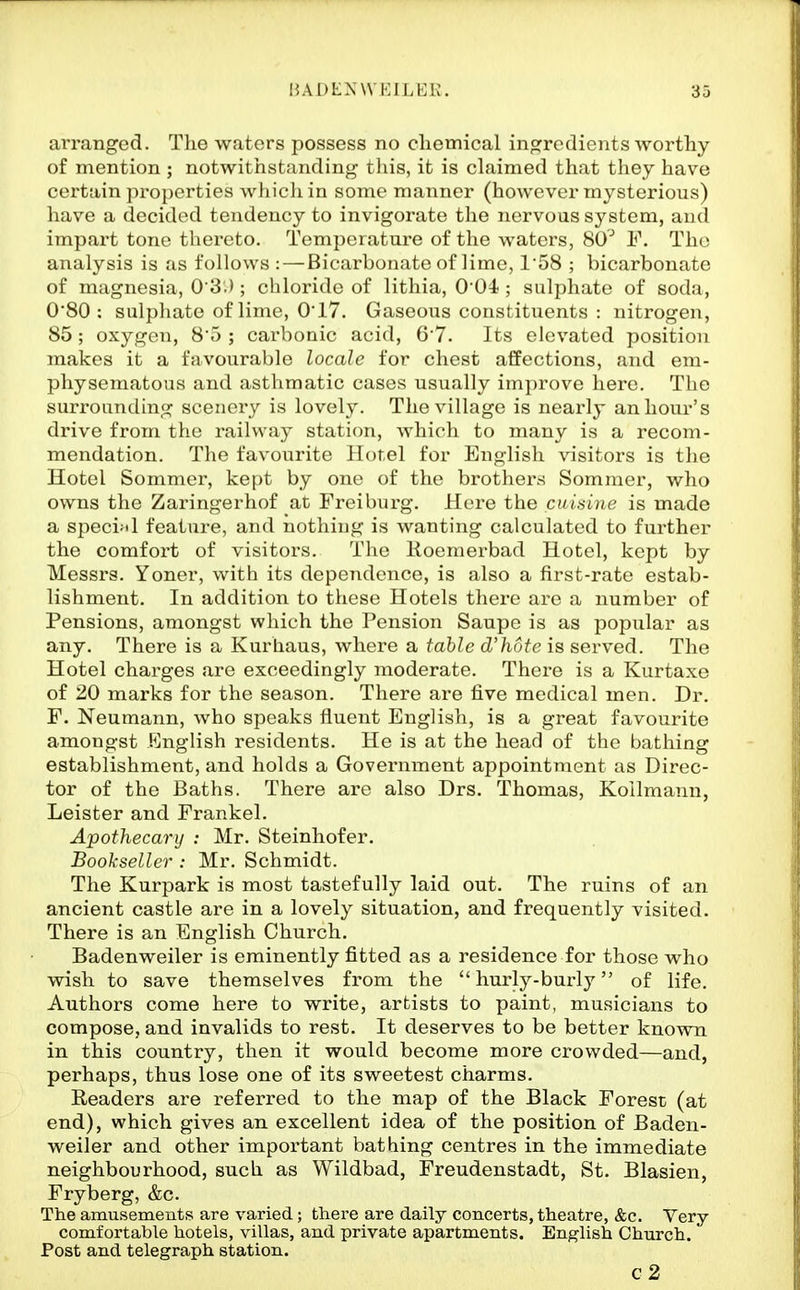 arranged. The waters possess no cliemical ingredients worthy of mention ; notwithstanding this, it is claimed that they have certain properties which in some manner (however mysterious) have a decided tendency to invigorate the nervous system, and impart tone thereto. Temperature of the waters, 80^ ¥. The analysis is as follows : — Bicarbonate of lime, 1'58 ; bicarbonate of magnesia, 0'3.); chloride of lithia, 0'04 ; sulphate of soda, O'SO : sulpliate of lime, 017. Gaseous constituents : nitrogen, 85 ; oxygen, 85 ; carbonic acid, 6'7. Its elevated position makes it a favourable locale for chest affections, and em- physematous and asthmatic cases usually improve here. The surrounding scenery is lovely. The village is nearly an hour's drive from the railway station, which to many is a recom- mendation. The favourite Hotel for English visitors is the Hotel Sommer, kept by one of the brothers Sommer, who owns the Zaringerhof at Freiburg, Here the cuiaine is made a speci:«l feature, and nothing is wanting calculated to further the comfort of visitors. Tlie lioemerbad Hotel, kept by Messrs. Yoner, with its dependence, is also a first-rate estab- lishment. In addition to these Hotels there are a number of Pensions, amongst which the Pension Saupe is as popular as any. There is a Kurhaus, where a table d'hote is served. The Hotel charges are exceedingly moderate. There is a Kurtaxe of 20 marks for the season. There are five medical men. Dr, F. Neumann, who speaks fluent English, is a great favourite amongst English residents. He is at the head of the bathing establishment, and holds a Government appointment as Direc- tor of the Baths. There are also Drs. Thomas, Koilmann, Leister and Frankel. Apothecary : Mr, Steinhofer, Bookseller : Mr, Schmidt. The Kurpark is most tastefully laid out. The ruins of an ancient castle are in a lovely situation, and frequently visited. There is an English Church. Badenweiler is eminently fitted as a residence for those who wish to save themselves from the hurly-burly of life. Authors come here to write, artists to paint, musicians to compose, and invalids to rest. It deserves to be better known in this country, then it would become more crowded—and, perhaps, thus lose one of its sweetest charms. Readers are referred to the map of the Black Forest (at end), which gives an excellent idea of the position of Baden- weiler and other important bathing centres in the immediate neighbourhood, such as Wildbad, Freudenstadt, St, Blasien, Fryberg, &c. The amusements are varied; there are daily concerts, theatre, &c. Very comfortable hotels, villas, and private apartments. English Church. Post and telegraph station. c2