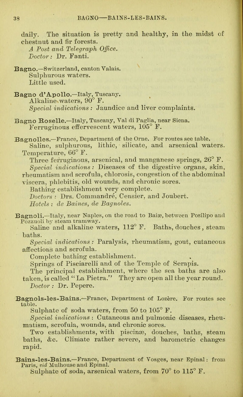 daily. The situation is pretty and healthy, in the midst of chestnut and fir forests. A Post and Telegraph Office. Doctor: Dr. Fanti. Bagno.—Switzerland, canton Valais. Sulphurous waters. Little used. Bagno d'Apollo.—Italy, Tuscany. Alkaline.waters, 90° F. Special indications : Jaundice and liver complaints. Bagno Roselle.—Italy, Tuscany, Val di Paglia, near Siena. Ferruginous effervescent waters, 105° F. Bagnolles.—France, Department of the Orne. For routes see table. Saline, sulphurous, lithic, silicate, and arsenical waters. Temperature, 66° F. Three ferruginous, arsenical, and manf^anese springs, 26° F. Special indications : Diseases of the digestive organs, skin, rheumatism and scrofula, chlorosis, congestion of the abdominal viscera, phlebitis, old wounds, and chronic sores. Bathing establishment very complete. Doctors : Drs. Commandre, Censier, and Joubert. Hotels : de Barnes, de Bagnoles. Bagnoli.—Italy, near Naples, on the road to Baite, between Posilipo and Pozzuoli by steam tramway. Saline and alkaline waters, 112° F. Baths, douches , steam baths. Special indications : Paralysis, rheumatism, gout, cutaneous affections and scrofula. Complete bathing establishment. Springs of Pisciarelli and of the Temple of Serapis. The principal establishment, where the sea baths are also taken, is called  La Pietra. They are open all the year round. Doctor : Dr. Pepere. Bagnols-les-Bains.—France, Department of Lozere. For routes see table. Sulphate of soda waters, from 50 to 105° F. Special indications : Cutaneous and pulmonic diseases, rheu- matism, scrofula, wounds, and chronic sores. Two establishments, with piscinae, douches, baths, steam baths, &c. Climate rather severe, and barometric changes rapid. Bains-les-Bains.—Prance, Department of Vosges, near Epinal: from Paris, via Mulhouse and Epinal. Sulphate of soda, arsenical waters, from 70° to 115° F.