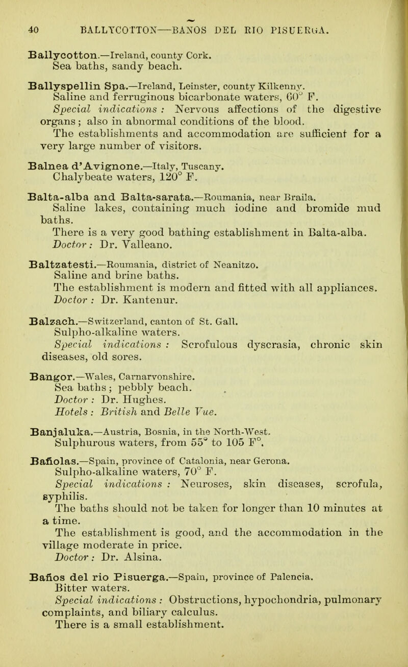 Ballycotton.—Ireland, county Cork. Sea baths, sandy beach. Ballyspellin Spa.—Ireland, Leinster, county Kilkenny. Saline and ferruginous bicarbonate waters, GO' F. Special indications : Nervous affections of the digestive organs; also in abnormal conditions of the blood. The establishments and accommodation are sufficient for a very large number of visitors. Balnea d'Avignone.—Italy, Tuscany. Chalybeate waters, 120° F. Balta-alba and Balta-sarata.—Roumania, near Braila. Saline lakes, containing much iodine and bromide mud baths. There is a very good bathing establishment in Balta-alba. Doctor: Dr. Valleano. Baltzatesti.—Roumania, district of Neanitzo. Saline and brine baths. The establishment is modern and fitted with all appliances. Doctor : Dr. Kantenur. Balzach..—Switzerland, canton of St. Gall. Sulpho-alkaline waters. Special indications : Scrofulous dyscrasia, chronic skin diseases, old sores. Bangor.—Wales, Carnarvonshire. Sea baths ; pebbly beach. Doctor : Dr. Hughes. Hotels : British and Belle Vae. Banjaluka.—Austria, Bosnia, in the North-West. Sulphurous waters, from 55 to 105 F°. Bafiolas.—Spain, province of Catalonia, near Gerona. Sulpho-alkaline waters, 70^ F. Special indications : Neuroses, skin diseases, scrofula, syphilis. The baths should not be taken for longer than 10 minutes at a time. The establishment is good, and the accommodation in the village moderate in price. Doctor: Dr. Alsina. Bafios del rio Pisuerga.—Spain, province of Palencia. Bitter waters. Special indications : Obstructions, hypochondria, pulmonary complaints, and biliary calculus. There is a small establishment.