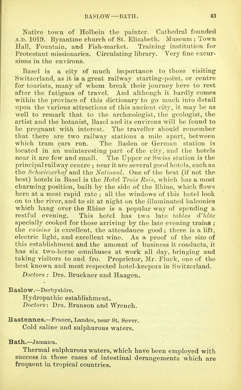 Native town of Holbein the painter. Cathedral founded A.D. 1019. Byzantine church of St. Elizabeth. Museum ; Town Hall, Fountain, and Fish-market. Training institution for Protestant missionaries. Circulating library. Very fine excur- sions in the environs. Basel is a city of much importance to those visiting Switzerland, as it is a great railway starting-point, or centre for tourists, many of whom break their journey here to rest after the fatigues of travel. And although it hardly comes within the province of this dictionary to go much into detail upon the various attractions of this ancient city, it may be as well to remark that to the archaeologist, the geologist, the artist and the botanist, Basel and its environs will be found to be pregnant with interest. The traveller should remember that there are two railway stations a mile apart, between which tram cars run. The Baden or German station is located in an uninteresting part of the city, and the hotels near it are few and small. The Upper or Swiss station is the principal rail way centre ; near it are several good hotels, such as the Sch^viezcrhof and the National. One of the best (if not the best) hotels in Basel is the Hotel Trois Rois, which has a most charming position, built by the side of the Rhine, which flows here at a most rapid rate ; all the windows of this hotel look on to the river, and to sit at night on the illuminated balconies which hang over the Rhine is a popular way of spending a restful evening. This hotel has two late tables d'hote specially cooked for those arriving by the late evening trains ; the cuisine is excellent, the attendance good; there is a lift, electric light, and excellent wine. As a proof of the size of this establishment and the amount of business it conducts, it has six two-horse omnibuses at work all day, bringing and taking visitors to and fro. Proprietor, Mr. Fluck, one of the best known and most respected hotel-keepers in Switzerland. Doctors : Drs. Bruckner and Haagen. B aslow.—Derbyshire. Hydropathic establishment. Doctors: Drs. Branson and Wrench. Bastennes.—France, Landes, near St. Sever. Cold saline and sulphurous waters. B ath..—Jamaica. Thermal sulphurous waters, which have been employed with success in those cases of intestinal derangements which are frequent in tropical countries.