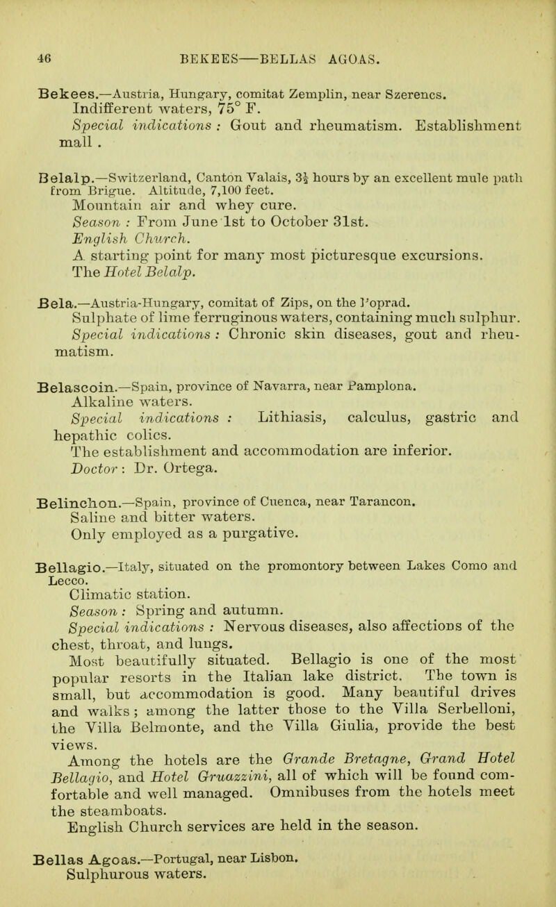 Bekees.—Austria, Hungary, comitat Zemplin, near Szerencs. Indifferent waters, 75° F. Special indications : Gout and rheumatism. Establisliment mall . Belalp.—Switzerland, Canton Valais, 3| hours by an excellent mule path Erom Brigue. Altitude, 7,100 feet. Mountain air and whey cure. Season : From June 1st to October 31st. Eriglish Church. A starting point for many most picturesque excursions. The Hotel Belalp. Bela.—Austria-Hungary, comitat of Zips, on the I'oprad. Sulphate of lime ferruginous waters, containing much sulphur. Special indications : Chronic skin diseases, gout and rheu- matism. Belascoin.—Spain, province of Navarra, near Pamplona. Alkaline waters. Special indications : Lithiasis, calculus, gastric and hepathic colics. The establishment and accommodation are inferior. Doctor: Dr. Ortega. Belinchon.—Spain, province of Cuenca, near Tarancon. Saline and bitter waters. Only employed as a purgative. Bellagio.—Italy, situated on the promontory between Lakes Como and Lecco. Climatic station. Season : Spring and autumn. Special indications : Nervous diseases, also affections of the chest, throat, and lungs. Most beautifully situated. Bellagio is one of the most popular resorts in the Italian lake district. The town is small, but accommodation is good. Many beautiful drives and Avalks ; among the latter those to the Villa Serbelloni, the Villa Belmonte, and the Villa Giulia, provide the best views. Among the hotels are the Grande Bretagne, Grand Hotel Bellagio, and Hotel Gruazzini, all of which will be found com- fortable and well managed. Omnibuses from the hotels meet the steamboats. English Church services are held in the season. Bellas Ago as.—Portugal, near Lisbon. Sulphurous waters.