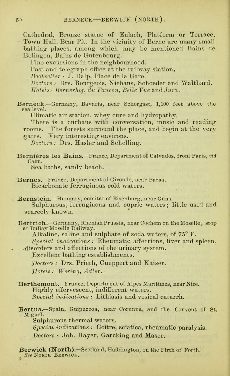 5) BERNECK BERWICK (isORTll). Cathedral, Bronze statue of Eulach, Platform or Terrace, Town Hall, Bear Pit. In the vicinity of Berne are many small bathing places, amonp^ which may be mentioned Bains de Bolingen, Bains de Gutenbonrg, Fine excursions in the neighbourhood. Post and telegraph ofRce at the railway station. Bookseller : J. Dalp, Place de la Gare. Doctors : Drs. Bourgeois, Niehaus, Schoeder and Walthard. Hotels: BernerJiof, dti Faucon, Belle Vtie and Jura. Berneclc—Germany, Bavaria, near Scliorgast, 1,100 feet above the sea level. Climatic air station, whey cure and hydropathy. There is a curhaus with conversation, music and reading- rooms. The forests surround the place, and begin at the very gates. Very interesting environs. Doctors : Drs. Hasler and Schelling. 3ernieres-les-!Bains,—France, Department of Calvados, from Paris, vid Caen. Sea baths, sandy beach. Bernos.—France, Department of Gironde, near Bazas. Bicarbonate ferruginous cold waters. Bernstein.—Hungary, comitat of Eisenburg, near Giins. Sulphurous, ferruginous and cupric waters; little used and scarcely known. Bertricll.—Germany, Rhenish Prussia, near Cochem on the Moselle; stop at Bullay Moselle Railway. Alkaline, saline and sulphate of soda waters, of 75° F. Special indications : Rheumatic affections, liver and spleen, -disorders and affections of the urinary system. Excellent bathing establishments. Doctors : Drs. Prieth, Cueppert and Kaiser. Hotels: Wering, Adler. Berthemont.—France, Department of Alpes Maritimes, near Nice. Highly effervescent, indifferent waters. Special indications : Lithiasis and vesical catarrh. Bertua.—Spain, Guipuzcoa, near Corunna, and the Convent of St. Miguel. Sulphurous thermal waters. Special indications : Goitre, sciatica, rheumatic paralysis. Doctors : Joh. Hayer, Garcking and Maser. Berwick (North.).—Scotland, Haddington, on the Firth of Forth. ^ee North Bkkwick.