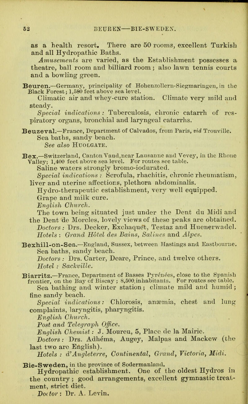as a health resort. There are 50 rooms, excellent Turkish and all Hydropathic Baths. Amusements are varied, as the Establishment possesses a theatre, ball room and billiard room ; also lawn tennis courts and a bowling green. Beuren.—Germany, principality of HolienzoUern-Siegmaringeu, in the Black Forest; 1,580 feet above sea level. Climatic air and whey-cure station. Climate very mild and steady. Special indications : Tuberculosis, chronic catarrh of res- piratory organs, bronchial and laryngeal catarrhs. Beuzeval.—France, Department of Calvados, from Paris, via Trouville. Sea baths, sandy beach. See also Huolgate. Bex.—Switzerland, Canton Vaud,near Lausanne and Vevey, in the Rhone Valley; 1,400 feet above sea level. For routes see table. Saline waters sti-ongly bromo-ioduruted. Special indications : Scrofula, rhachitis, chronic rheumatism, liver and uterine affections, plethora abdominalis. Hydro-therapeutic establishment, very well equipped. Grape and milk cure. English Church. The town being situated just under the Dent du Midi and the Dent de Morcles, lovely views of these peaks are obtained. Doctors : Drs. Decker, Exchaque't, Testaz and HuenerAvadel. Hotels : Grand Hotel des Bains, Salines and Alpes. BexMll-on-Sea.—England, Sussex, between Hastings and Eastbourne. Sea baths, sandy beach. Doctors : Drs. Carter, Deare, Prince, and tv/elve others. Hotel : Sachville. Biarritz.—France, Department of Basses Pyrenees, close to the Spanish frontier, on the Bay of Biscay ; 8,500, inhabitants. For routes see table. Sea bathing and winter station; climate mild and humid; tine sandy beach. Special indications: Chlorosis, anaemia, chest and lung complaints, laryngitis, pharyngitis. English Church. Post and Telegraph Office. English Chemist: J. Moureu, 5, Place do la Mairie. Doctors: Drs. Adliema, Augey, Malpas and Mackew (the last two arc English). Hotels : d'Angleterre, Continental, Grand, Victoria, Midi. Bie-Sweden, in the province of Sodermanland. Hydropathic establishment. One of the oldest Hydros in the country ; good arrangements, excellent gymnastic treat- ment, strict diet. Doctor-. Dr. A. Levin.