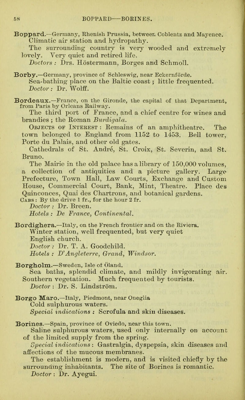 Boppard.—Germany, RheBish Prussia, between Coblentz and Mayence. Climatic air station and hydropathy. The surrounding country is very wooded and extremely lovely. Very quiet and retired life. Doctors : Drs. Hostermann, Borges and Schmoll. Borby.—Germany, province of Schleswig, near Eckernforde. Sea-bathing place on the Baltic coast; little frequented. Doctor: Dr. Wolff. Bordeaux.—France, on the Gironde, the capital of that Department, from Paris by Orleans Railway. The third port of France, and a chief centre for wines and brandies ; the Roman Burdigala. Objects of Interest : Remains of an amphitheatre. The town belonged to England from 1152 to 1453. Bell tower, Porte du Palais, and other old gates. Cathedrals of St. Andre, St. Croix, St. Severin, and St. Bruno. The Mairie in the old palace has a library of 150,000 volumes, a collection of antiquities and a picture gallery. Large Prefecture, Town Hall, Law Courts, Exchange and Custom House, Commercial Court, Bank, Mint, Theatre. Place des Quinconces, Quai des Chartrons, and botanical gardens. Cabs : By the drive 1 fr., for the hour 2 fr. Doctor : Dr. Breen. Hotels : De France, Continental. Bordighera.—Italy, on the French frontier and on the Riviera. Winter station, well frequented, but very quiet English church. Doctor : Dr. T. A. Goodchild. Hotels : D'Angleterre, Grand, Windsor. Borgliolm.—Sweden, Isle of Gland. Sea baths, splendid climate, and mildly invigorating air. Southern vegetation. Much frequented by tourists. Doctor : Dr. S. Lindstrom. Borgo Marc—Italy, Piedmont, near Onegiia Cold sulphurous waters. SpeciaL indications : Scrofula and skiu diseases. Borines.—Spain, province of Oviedo, near this town. Saline sulphurous waters, used only intei-nally on account of the limited supply from the spring. Special indications : Gastralgia, dyspepsia, skin diseases and affections of the mucous membranes. The establishment is modern, and is visited chiefly by the surrounding inhabicants. The site of Borines is romantic. Doctor : Dr. Ayegui.