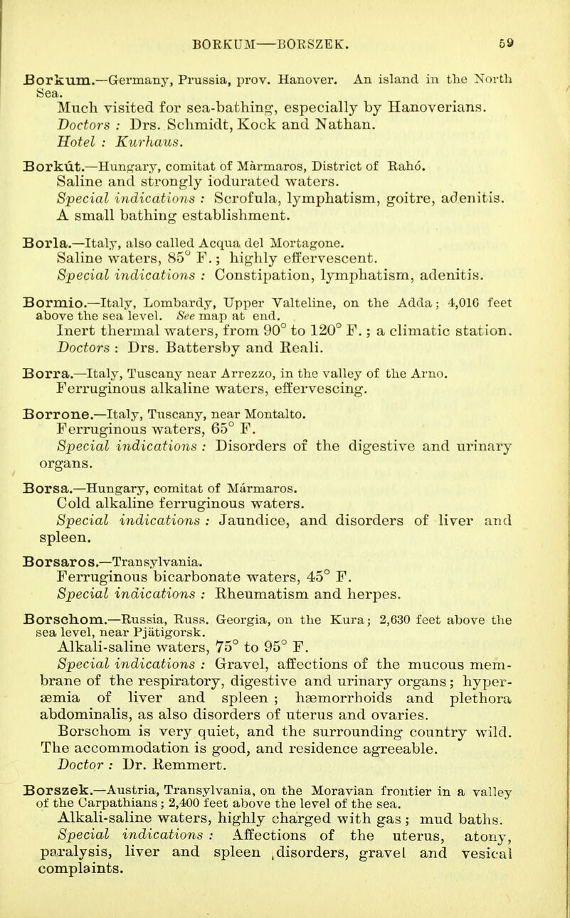 Borkum.—Germany, Prussia, prov. Hanover. An island in the North Sea. Much visited for sea-bathing, especially by Hanoverians. Doctors : Drs. Schmidt, Kock and Nathan. Hotel : Kurhaus. Borkut.—Hung'ary, comitat of Marmaros, District of Raho. Saline and strongly iodurated waters. Special indicatiotis : Scrofula, lymphatism, goitre, adenitis. A small bathing establishment. Borla.—Italy, also called Acqua del Mortagone. Saline waters, 85° F.; highly effervescent. Special indications : Constipation, lymi:)hatism, adenitis. Bormio.—Italy, Lombardy, Upper Valteline, on the Adda; 4,010 feet above the sea level. See map at end. Inert thermal waters, from 90° to 120° F.; a climatic station. Doctors : Drs. Battersby and Reali. Borra.—Italy, Tuscany near Arrezzo, in the valley of the Arno. Ferruginous alkaline waters, effervescing. Borrone.—Italy, Tuscany, near Montalto. Ferruginous waters, 65° F. Special indications : Disorders of the digestive and urinary organs. Borsa.—Hungary, comitat of Marmaros. Cold alkaline ferruginous waters. Special indications : Jaundice, and disorders of liver and spleen. B or sar o S.—Tran sylvania. Ferruginous bicarbonate waters, 45° F. Special indications : Rheumatism and herpes. Borscliom.—Russia, Russ. Georgia, on the Kura; 2,630 feet above the sea level, near Pjiitigorsk. Alkali-saline waters, 75° to 95° F. Special indications : Gravel, affections of the mucous mem- brane of the respiratory, digestive and urinary organs; hyper- aemia of liver and spleen ; haemorrhoids and plethora abdominalis, as also disorders of uterus and ovaries. Borschom is very quiet, and the surrounding country wild. The accommodation is good, and residence agreeable. Doctor : Dr. Remmert. Borszek.—Austria, Transylvania, on the Moravian frontier in a valley of the Carpathians; 2,400 feet above the level of the sea. Alkali-saline waters, highly charged with gas ; mud baths. Special indications : Affections of the uterus, atony, paralysis, liver and spleen .disorders, gravel and vesical complaints.