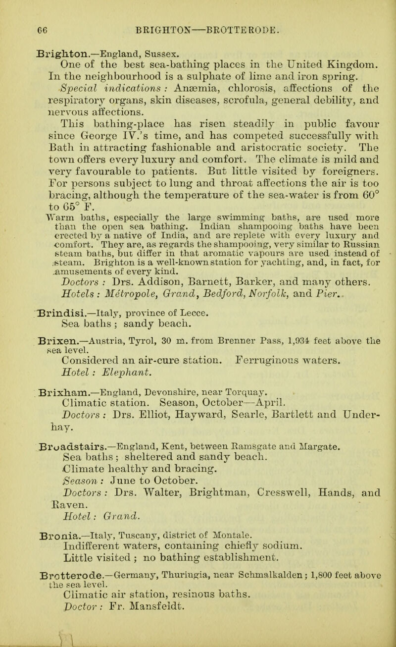 Brighton.—England, Sussex. One of the best sea-bathing places in the United Kingdom. In the neighbourhood is a sulphate of lime and iron spring. Special indications : Ana3mia, chlorosis, affections of the respiratory organs, skin diseases, scrofula, general debility, and nervous alfections. This bathing-place has risen steadily in public favour since George IV.'s time, and has competed successfully with Bath in attracting fashionable and aristocratic society. The town offers every luxury and comfort. The climate is mild and very favourable to patients. But little visited by foreigners. For persons subject to lung and throat affections the air is too bracing, although the temperature of the sea-water is from 60° to 65° F. Warm baths, especially the large swimming baths, are used more than the open sea bathing. Indian shampooing baths have been erected by a native of India, and are replete with every luxury and ■comfort. They are, as regards the shampooing, very similar to Russian steam baths, but differ in that aromatic vapours are used instead of .Bteam. Brighton is a well-known station for yachting, and, in fact, for .amusements of every kind. Doctors : Drs. Addison, Barnett, Barker, and many others. Hotels : Metropole, Grandj Bedford, Norfolk, and Pier.. 3rindisi.—Italy, province of Lecce. Sea baths ; sandy beach. Brixen.—Austria, Tyrol, 30 m. from Brenner Pass, l,93i feet above the sea level. Considered an air-cure station. Ferruginous waters. Hotel: Elephant. Brixham.—England, Devonshire, near Torquay. Climatic station. Season, October—April. Doctors : Drs. Elliot, Hayward, Searlo, Bartlett and Under- hay. Broadstairs.—England, Kent, between Ramsgate and Margate. Sea baths ; sheltered and sandy beach. Climate healthy and bracing. Season : June to October. Doctors: Drs. Walter, Brightman, Cresswell, Hands, and Eaven. Hotel: Grand. Bronia.—Italj', Tuscany, district of Montale. Indifferent waters, contaming chiefly sodium. Little visited ; no bathing establishment. Brctterode.—Germany, Thuriugia, near Schmalkalden; 1,800 feet above the sea level. Climatic air station, resinous baths. Doctor : Fr. Mansfeldt. ) \