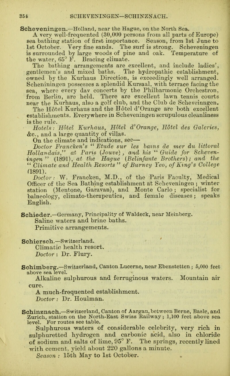 Scheveningen.—Holland, near the Hague, on the North Sea. A very well-frequented (30,000 persons from all parts of Europe) sea bathing station of first importance. Season, from 1st June to 1st October. Very fine sands. The surf is strong. Scheveningen is surrounded by large vs'oods of pine and oak. Temperature of the water, 05° F. Bracing climate. The bathing arrangements are excellent, and include ladies', gentlemen's and mixed baths. The hydropathic establishment, owned by the Kurhaus Direction, is exceedingly well arranged. Scheniningen possesses a splendid Kursaal, with terrace facing the sea, where every dav concerts by the Philharmonic Orchestron, from Berlin, are held. There are excellent lawn tennis courts near the Kurhaus, also a golf club, and the Club de Scheveinngen. The Hotel Kurhaus and the Hotel d'Orange are both excellent establishments. Everywhere in Scheveningen scrupulous cleanliness is the rule. HoteU: Hotel Kurhaus, Hotel d'Orange, Hotel des Gaieties, &c., and a large quantity of villas. On the climate and indications, see— Doctor Fi'ancken's  Etude sur les hains de mer du littoral Hollandais, at Pans (Jouve) , a,nd his  Guide for Scheven- ingen  (1891), at the Hague {Belinfante Brothers); and the  Climate and Health Resorts  of Burn ey Yeo, of King's College (1891). Doctor: W. Francken, M.D., of the Paris Faculty, Medical Officer of the Sea Bathing establishment at Scheveningen ; winter station (Mentone, Garavan), and Monte Carlo ; specialist for balneology, climato-therapeutics, and female diseases; speaks English. ScMeder.—Germany, Principality of Waldeck, near Meinberg. Saline waters and brine baths. Primitive arrangements. Scliierscli.—Switzerland. ' Climatic health resort. Doctor : Dr. Flury. Schimberg.—Switzerland, Canton Lucerne, near Ebenstetten ; 5,000 feet above sea level. Alkaline sulphurous and ferruginous waters. Mountain air cure. A much-frequented establishment. Doctor : Dr. Houlman. Scliinznach..—Switzerland, Canton of Aargau, between Berne, Basle, and Zurich, station on the North-East Swiss Railway; 1,100 feet above sea level. For routes see table. Sulphurous waters of considerable celebrity, very rich in sulphuretted hydrogen and carbonic acid, also in chloride of sodium and salts of lime, 95° F. The springs, recently lined with cement, yield about 220 gallons a minute. Season : 15th May to 1st October.