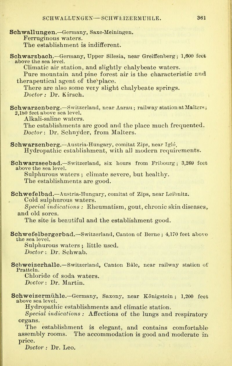 Schwallungen.—Germany, Saxe-Meiningen. Ferruginous waters. The establishment is indifferent. Schwarzbach..—Germany, Upper Silesia, near Greiffenberg; 1,600 feet above the sea level. Climatic air station, and slightly chalybeate waters. Pure mountain and pine forest air is the characteristic anrl therapeutical agent of the^place. There are also some very slight chalybea.te springs. Doctor: Dr. Kirsch. Schwarzen berg.—Switzerland, near Aarau ; railway station at Maitei>?; 2,180 feet al)ove sea level. Alkali-saline waters. The establishments are good and the place much frequented. Doctor : Ur. Schnyder, from Malters. Scllwarzenberg.—Austria-Hungary, comitat Zips, near Iglo, Hydropathic establishment, with all modern requirements. Scliwarzseebad.—Switzerland, six hours from Fribourg; 3,269 feet above the sea level. Sulphurous waters ; climate severe, but healthy. The establishments are good. Scliwefelbad.—Austria-Hungary, comitat of Zips, near Leibnitz, Cold sulphurous waters. Special indications : Eheumatism, gout, chronic skin diseaseSy and old sores. The site is beautiful and the establishment good. Schwefelbergerbad.—Switzerland, Canton of Berne ; 4,170 feet above the sea level. Sulphurous waters ; little used. Doctor: Dr. Schwab. Sch-weizerh.alle.—Switzerland, Canton Bale, near railway station of Pratteln. Chloride of soda waters. Doctor: Dr. Martin. Schweizermuhle.—Germany, Saxony, near Konigstein; 1,200 feet above sea level. Hydropathic establishments and climatic station. Special indications : Affections of the lungs and respiratory organs. The establishment is elegant, and contains comfortable assembly rooms. The accommodation is good and moderate in price. Doctor : Dr. Leo.