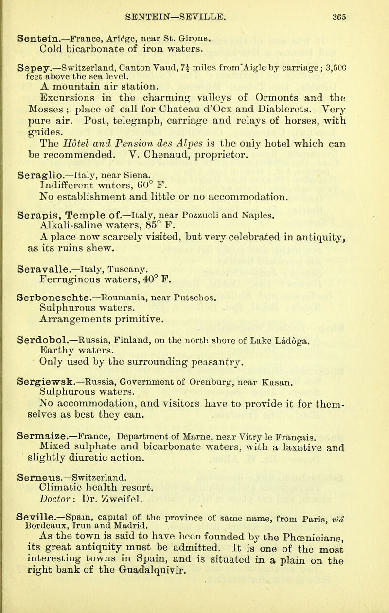 Sentein.—France, Ari^ge, near St. Girons. Cold bicarbonate of iron waters. Sepey.—Switzerland, Canton Vaiid, 71 miles from'Aigle by carriage; 3,500 feet above the sea level. A mountain air station. Excursions in the charming valleys of Ormonts and the Mosses ; place of call for Chateau d'Ocx and Diablerets. Very pure air. Post, telegraph, carriage and relays of horses, with guides. The Hotel and Pension des Alpes is the only hotel which can be recommended. V. Chenaud, proprietor. Seraglio.—Italy, near Siena. Indiffei-ent waters, 60° F. No establishment and little or no accommodation. Serapis, Temple of.—Italy, near Pozzuoli and Naples. Alkali-saline waters, 85° F. A place now scarcely visited, but very celebrated in antiquity, as its ruins shew. Seravalle.—Italy, Tuscany. Ferruginous waters, 40° F. Serboneschte.—Roumania, near Putschos. Sulphurous waters. Arrangements primitive. Serdobol.—Russia, Finland, on the north shore of Lake Ladoga, Earthy waters. Only used by the surrounding peasantry. Sergiewsk.—Russia, Government of Orenburg, near Kasan. Sulphurous waters. No accommodation, and visitors have to provide it for them- selves as best they can. Sermaize.—France, Department of Marne, near Vitry le Fran9ais. Mixed sulphate and bicarbonate waters, with a laxative and slightly diuretic action. Serneus.—Switzerland. Climatic health resort. Doctor: Dr. Zweifel. Seville.—Spam, capital of the province of same name, from Paris via Eordeaux, Trun and Madrid. ' As the town is said to have been founded by the Phoenicians, its great antiquity must be admitted. It is one of the most interesting towns in Spain, and is situated in a plain on the right bank of the Guadalquivir.