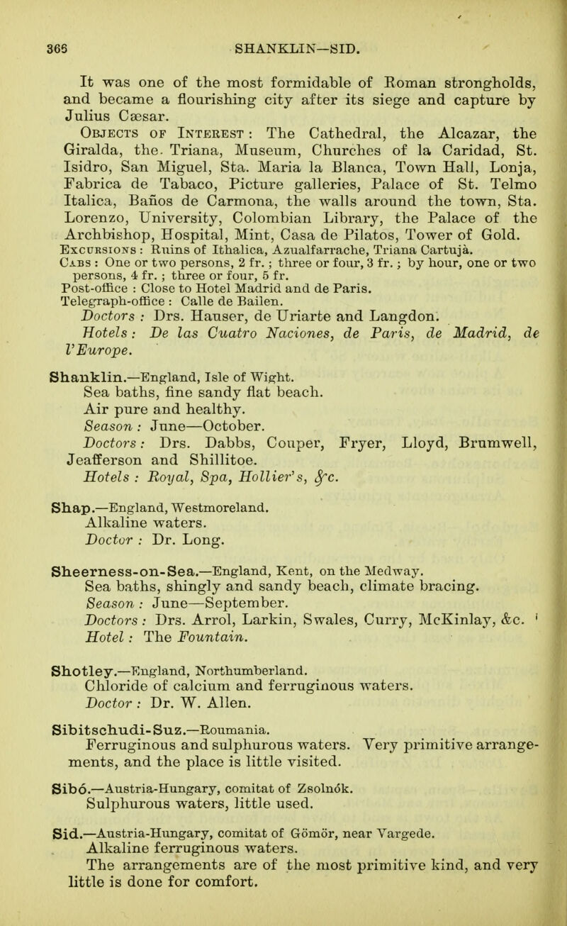 It was one of the most formidable of Roman strongholds, and became a flourishing city after its siege and capture by Julius Ca3sar. Objects of Interest : The Cathedral, the Alcazar, the Giralda, the. Triana, Museum, Churches of la Caridad, St. Isidro, San Miguel, Sta. Maria la Blanca, Town Hall, Lonja, Fabrica de Tabaco, Picture galleries, Palace of St. Telmo Italica, Bancs de Carmona, the walls around the town, Sta. Lorenzo, University, Colombian Library, the Palace of the Archbishop, Hospital, Mint, Casa de Pilatos, Tower of Gold. Excursions : Ruins of Ithalica, Azualfarrache, Triana Cartuja. Cabs : One or two persons, 2 fr.; three or four, 3 fr.; by hour, one or two persons, 4 fr. ; three or four, 5 fr. Post-office : Close to Hotel Madrid and de Paris. Telegraph-office : Calle de Bailen. Doctors : Drs. Hanser, de Uriarte and Langdon. Hotels: De las Cuatro Naciones, de Paris, de Madrid, de V Europe. Shanklin.—England, Isle of Wight. Sea baths, fine sandy flat beach. Air pure and healthy. Season : June—October. Doctors: Drs. Dabbs, Couper, Fryer, Lloyd, Brumwell, Jeafferson and Shillitoe. Hotels : Royal, Spa, Hollier's, ^c. Shap.—England, Westmoreland. Alkaline waters. Doctor : Dr. Long. Sheerness-on-Sea.—England, Kent, ontheMedway. Sea baths, shingly and sandy beach, climate bracing. Season : June—September. Doctors: Drs. Arrol, Larkin, Swales, Curry, McKinlay, &c. ' Hotel: The Fountain. Shotley.—England, Northumberland. Chloride of calcium and ferruginous waters. Doctor : Dr. W. Allen. Sibitschudi-Suz.—Roumania. Ferruginous and sulphurous waters. Very primitive arrange- ments, and the place is little visited. Sibo.—Austria-Hungary, comitat of Zsolnok. Sulphurous waters, little used. Sid.—Austria-Hungary, comitat of Gomor, near Yargede. Alkaline ferruginous waters. The arrangements are of the most primitive kind, and very little is done for comfort.