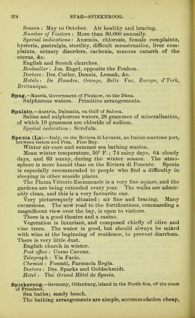 Season : May to October. Air healthy and bracing. Number of Visitors : More than 30,000 annually. Special indications: Anaemia, chlorosis, female complaints, hysteria, gastralgia, sterility, difficult menstruation, liver com- plaints, urinary disorders, cachexia, mucous catarrh of the uterus, &c. English and Scotch churches. Bookseller : Jos. Engel, opposite the Pouhon. Doctors: Drs. Cutler, Dennis, Lezaak, &c. Hotels: De Flandre. Orange, Belle Vue, Europe, d'YorTc, Brittanique. Spag.—Russia, Government of Pleskow, on the Piina, Sulphurous waters. Primitive arrangements. Spalato.—Austria, Dalmatia, on Gulf of SaTona. Saline and sulphurous waters, 28 grammes of mineralisation, of which 19 grammes are chloride of sodium. Special indication : Scrofula. Spezia (La).—Italy, on the Riviera diLevante, an Italian maritime port, between Genoa and Pisa. Fine Bay. Winter air-cure and summer sea bathing station. Mean winter temperature, 50° F.; 74 rainy days, 64 cloudy days, and 63 sunny, during the winter season. The atmo- sphere is more humid than on the Riviera di Ponente. Spezia is especially recommended to people who find a difficulty in sleeping in other seaside places. The Piazza Vittorio Emmanuele is a very fine square, and the gardens are being extended every year. The walks are admir- ably clean, and this is a very favourite one. Very picturesquely situated ; air fine and bracing. Many excursions. The new road to the fortifications, commanding a magnificent view over the bay, is open to visitors. There is a good theatre and a casino. Vegetation is luxuriant, and composed chiefly of olive and vine trees. The water is good, but should always be mixed with wine at the beginning of residence, to prevent diarrhoea. There is very little dust. English church in winter. Post office : Cor so Cavour. Telegraph : Via Facio. Chemist: Fossati, Farmacia Regia. Doctors : Drs. Sparks and Goldschmidt. Hotel: The Grand Hdtel de Spezia. Spiekeroog.—Germany, Oldenburg, island in the North Sea, off the coast of Friesland. Sea baths; sandy beach. The bathing arrangements are simple, accommodation cheap,