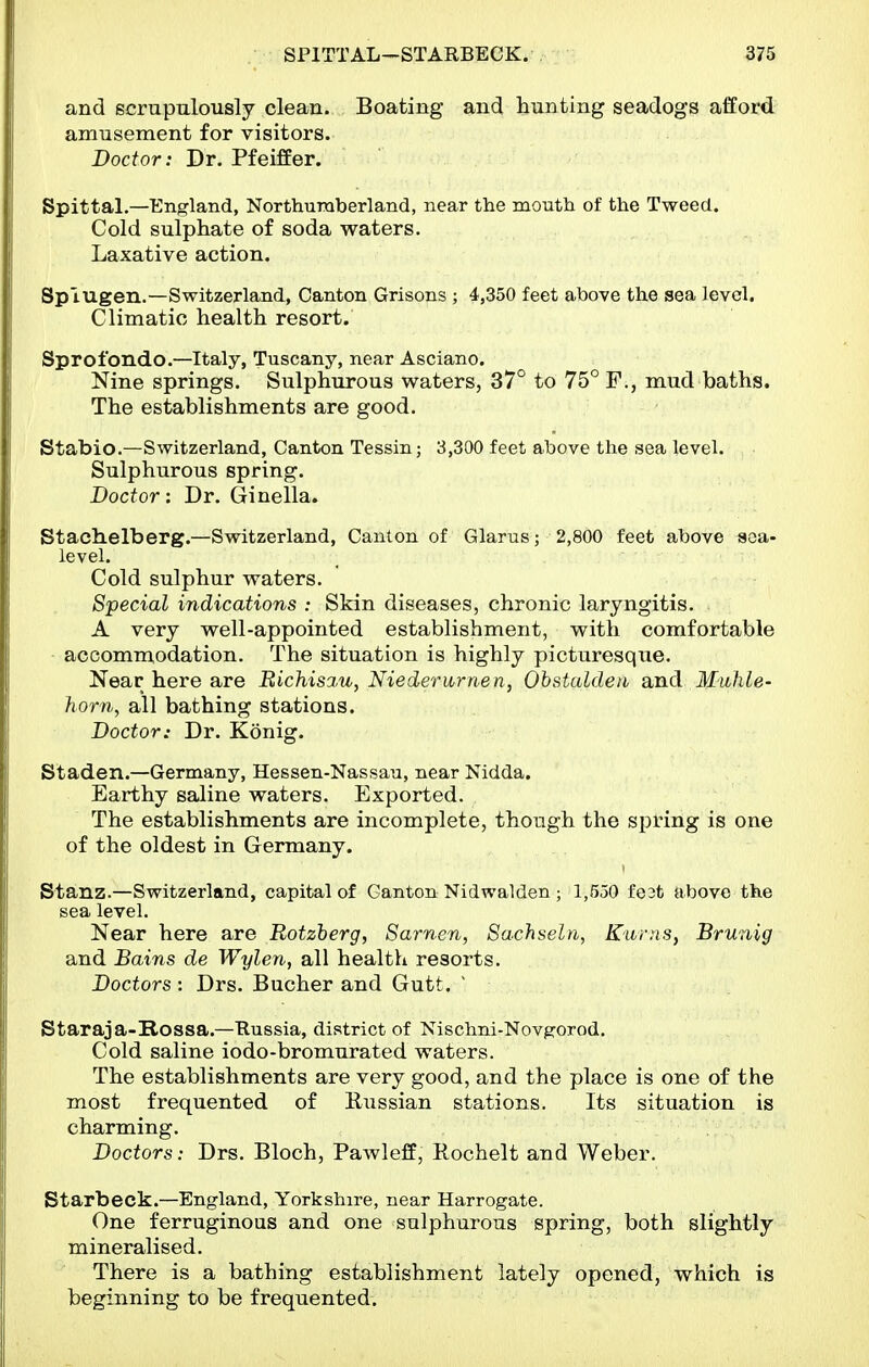 and scrupulously clean. Boating and hunting seadogs afford amusement for visitors. Doctor: Dr. Pfeiffer. Spittal.—England, Northumberland, near the mouth of the Tweed. Cold sulphate of soda waters. Laxative action. Spiugen.—Switzerland, Canton Grisons ; 4,350 feet above the sea level. Climatic health resort. Sprofondc—Italy, Tuscany, near Asciano. Nine springs. Sulphurous waters, 37° to 75° F., mud baths. The establishments are good. Stabio.—Switzerland, Canton Tessin; 3,300 feet above the sea level. Sulphurous spring. Doctor: Dr. Ginella. Stachelberg.—Switzerland, Canton of Glarus; 2,800 feet above soa- level. Cold sulphur waters. Special indications : Skin diseases, chronic laryngitis. A very well-appointed establishment, with comfortable accommodation. The situation is highly picturesque. Near here are Bichisa.u, Niederarnen, Ohstaldeu and Muhle- horn, all bathing stations. Doctor: Dr. Konig. Staden.—Germany, Hessen-Nassau, near Nidda. Earthy saline waters. Exported. The establishments are incomplete, though the spring is one of the oldest in Germany. Stanz.—Switzerland, capital of Ganton Nidwalden ; 1,550 fe3t above the sea level. Near here are Botzherg, Sarnen, Sachseln, Kurns, Brunig and Bains de Wylen, all health resorts. Doctors : Drs. Bucher and Gutt. ' Staraja-Rossa.—Russia, district of Nlschni-Novg'orod. Cold saline iodo-bromurated waters. The establishments are very good, and the place is one of the most frequented of Russian stations. Its situation is charming. Doctors: Drs. Bloch, Pawleff, Rochelt and Weber. Starbeck.—England, Yorkshire, near Harrogate. One ferruginous and one sulphurous spring, both slightly mineralised. There is a bathing establishment lately opened, which is beginning to be frequented.