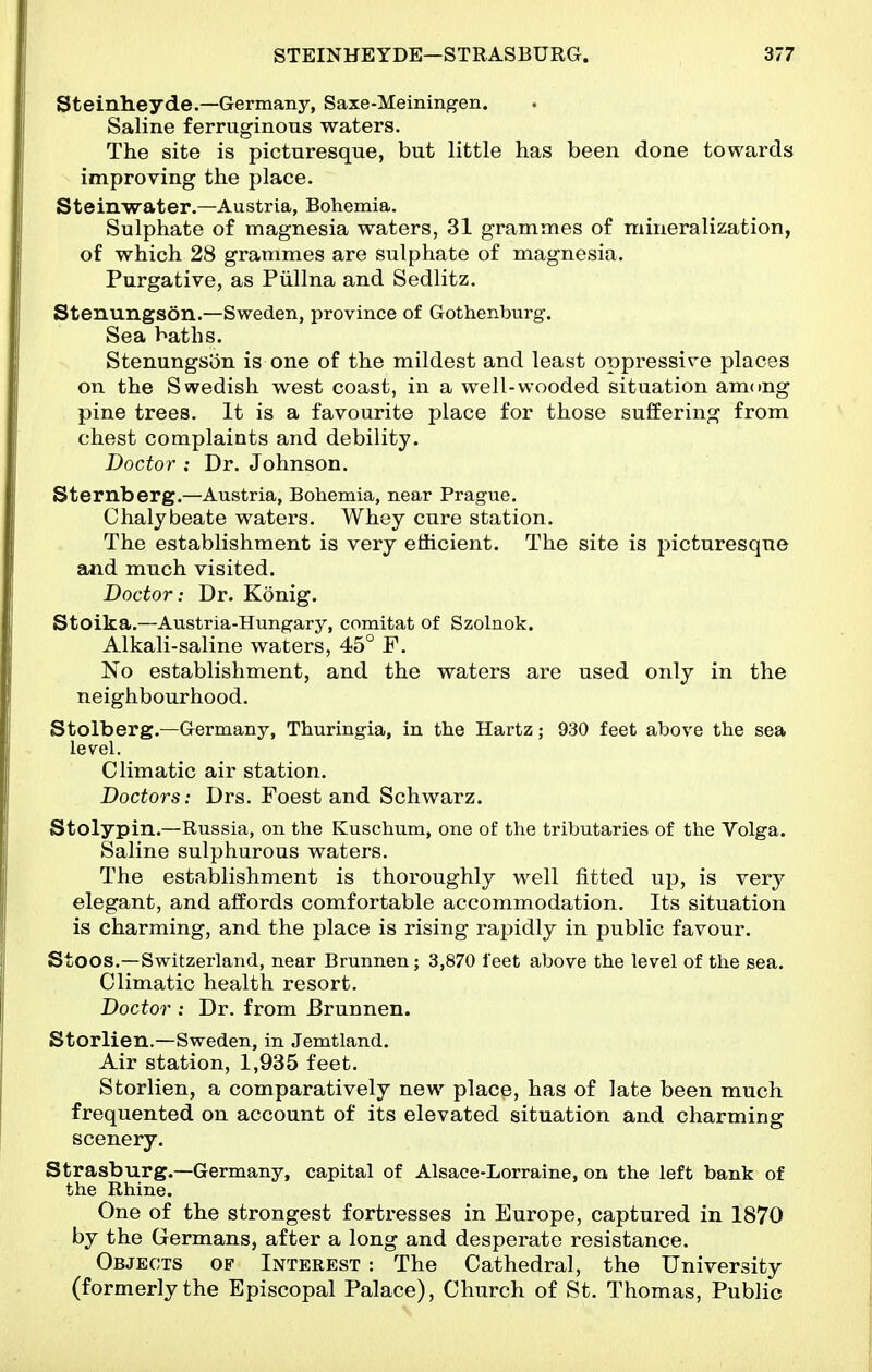 Steinheyde.—Germany, Saxe-Meiningen. Saline ferruginous waters. The site is picturesque, but little has been done towards improving the place. Steinwater.—Austria, Bohemia. Sulphate of magnesia waters, 31 grammes of mineralization, of which 28 grammes are sulphate of magnesia. Purgative, as Piillna and Sedlitz. Stenungson.—Sweden, province of Gothenburg. Sea baths. Stenungsiin is one of the mildest and least oppressire places on the Swedish west coast, in a well-wooded situation amcmg pine trees. It is a favourite place for those suffering from chest complaints and debility. Doctor : Dr. Johnson. Sternberg.—Austria, Bohemia, near Prague. Chalybeate waters. Whey cure station. The establishment is very efficient. The site is picturesque and much visited. Doctor: Dr. Konig. Stoika.—Austria-Hungary, comitat of Szolnok. Alkali-saline waters, 45° F. No establishment, and the waters are used only in the neighbourhood. Stolberg.—Germany, Thuringia, in the Hartz; 930 feet above the sea level. Climatic air station. Doctors: Drs. Foest and Schwarz. Stolypin.—Russia, on the Kuschum, one of the tributaries of the Volga. Saline sulphurous waters. The establishment is thoroughly well fitted up, is very elegant, and affords comfortable accommodation. Its situation is charming, and the place is rising rapidly in public favour. Stoos.—Switzerland, near Brunnenj 3,870 feet above the level of the sea. Climatic health resort. Doctor : Dr. from Brunnen. Storlien.—Sweden, in Jemtland. Air station, 1,935 feet. Storlien, a comparatively new place, has of late been much frequented on account of its elevated situation and charming scenery. Strasburg.—Germany, capital of Alsace-Lorraine, on the left bank of the Rhine. One of the strongest fortresses in Europe, captured in 1870 by the Germans, after a long and desperate resistance. Objects of Interest : The Cathedral, the University (formerly the Episcopal Palace), Church of St. Thomas, Public