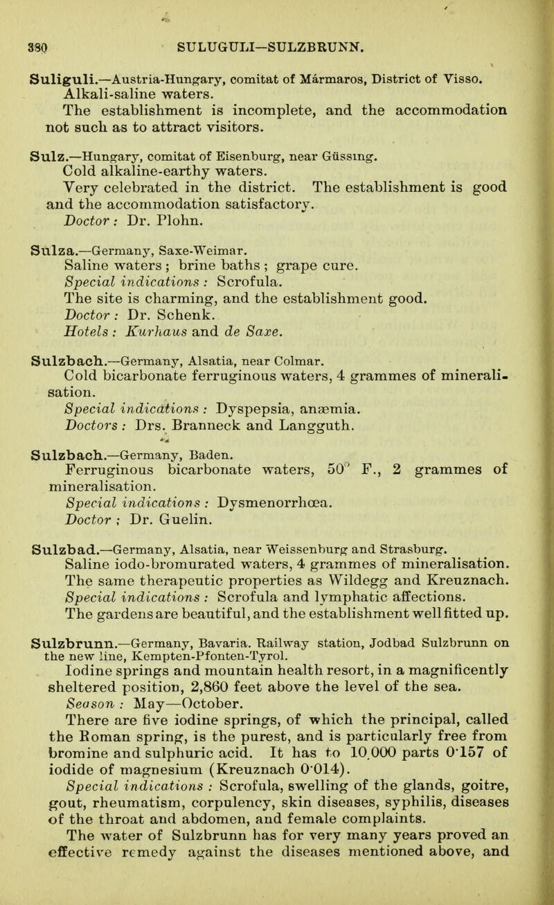 Suliguli.—Austria-Hungary, comitat of Marmaros, District of Visso. Alkali-saline waters. The establishment is incomplete, and the accommodation not such as to attract visitors. Sulz.—Hung^ary, comitat of Eisenburg, near Giissing. Cold alkaline-earthy waters. Very celebrated in the district. The establishment is good and the accommodation satisfactory. Doctor : Dr. Plohn. Suiza.—Germany, Saxe-Weimar. Saline waters ; brine baths ; grape cure. Special indications : Scrofula. The site is charming, and the establishment good. Doctor : Dr. Schenk. Hotels : Kurhaus and de Saxe. Sulzbach..—Germany, Alsatia, near Colmar. Cold bicarbonate ferruginous waters, 4 grammes of minerali- sation. Special indications : Dyspepsia, anaemia. Doctors : Drs. Branneck and Langguth. Sulzbach.—Germany, Baden. Ferruginous bicarbonate waters, 50' F., 2 grammes of mineralisation. Special indications : Dysmenorrhoea. Doctor ; Dr. Guelin. Sulzbad.—Germany, Alsatia, near Weissenburg and Strasburg. Saline iodo-bi-omurated waters, 4 grammes of mineralisation. The same therapeutic properties as Wildegg and Kreuznach. Special indications : Scrofula and lymphatic affections. The gardens are beautiful, and the establishment well fitted up. Sulzbrunn.—Germany, Bavaria. Railway station, Jodbad Sulzbrunn on the new line, Kempten-Pfonten-Tyrol. Iodine springs and mountain health resort, in a magnificently sheltered position, 2,860 feet above the level of the sea. Season : May—October. There are five iodine springs, of which the principal, called the Boman spring, is the purest, and is particularly free from bromine and sulphuric acid. It has to 10.000 parts 0'157 of iodide of magnesium (Kreuznach 0 014). Special indications : Scrofula, swelling of the glands, goitre, gout, rheumatism, corpulency, skin diseases, syphilis, diseases of the throat and abdomen, and female complaints. The water of Sulzbrunn has for very many years proved an effective remedy against the diseases mentioned above, and