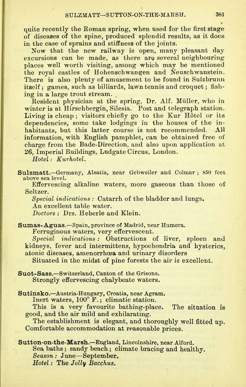 quite recently the Eoman spring, when used for the first stage of diseases of the spine, produced splendid results, as it does in the case of sprains and stiffness of the joints. Now that the new railway is open, many pleasant day excursions can be made, as there are several neighbouring places well worth visiting, among which may be mentioned the royal castles of Hohenschwangen and Neuschwanstein. There is also plenty of amusement to be found in Sulzbrunii itself; games, such as billiards, lawn tennis and croquet; fish- ing in a large trout stream. Resident physician at the spring, Dr. AIL Miiller, who iu winter is at Hirschbergin, Silesia. Post and telegraph station. Living is cheap ; visitors chie6y go to the Kur Hotel or its dependencies, some take lodgings in the houses of the in- habitants, but this latter course is not recommended. All information, with English pamphlet, can be obtained free of charge from the Bade-Direction, and also upon application at 26, Imperial Buildings, Ludgate Circus, London. Hotel: Kurhotel. Sulzmatt.—Germany, Alsatia, near Gebweiler and Colmar ; 850 feet above sea level. Effervescing alkaline waters, more gaseous than those of Seltzer. Special indications : Catarrh of the bladder and lungs. An excellent table water. Doctors : Drs. Heberle and Klein. Sumas-Aguas.—Spain, province of Madrid, near Humera. Ferruginous waters, very effervescent. Special indications : Obstructions of liver, spleen and kidneys, fever and intermittens, hypochondria and hysterics, atonic diseases, amenorrhoea and urinary disorders Situated in the midst of pine forests the air is excellent. Suot-Sass.—Switzerland, Canton of the Grisons. Strongly effervescing chalybeate waters. Sutinsko.—Austria-Hungary, Croatia, near Agram. Inert waters, 100° P.; climatic station. This is a very favourite bathing-place. The situation is good, and the air mild and exhilarating. The establishment is elegant, and thoroughly well fitted up. Comfortable accommodation at reasonable prices. Sutton-on-the-Marsh..—England, Lincolnshire, near Alford, Sea baths ; sandy beach; climate bracing and healthy. Season: June—September, Hotel: The Jolly Bacchus.
