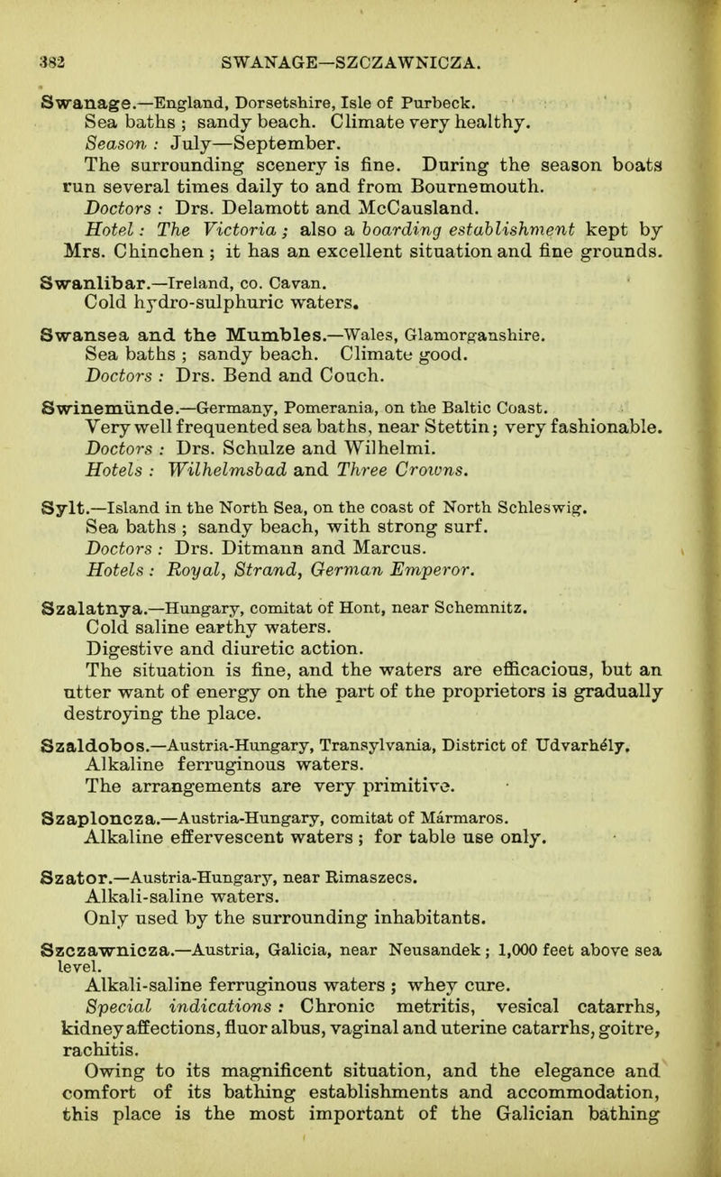 Swanage.—England, Dorsetshire, Isle of Purbeck. Sea baths ; sandy beach. Climate very healthy. Season : July—September. The surrounding scenery is fine. During the season boats run several times daily to and from Bournemouth. Doctors : Drs. Delamott and McCausland. Hotel: The Victoria; also a hoarding establishment kept by Mrs. Chinchen ; it has an excellent situation and fine grounds. Swanlibar.—Ireland, co. Cavan. Cold hydro-sulphuric waters. Swansea and the Mumbles.—Wales, Glamorganshire. Sea baths ; sandy beach. Climate good. Doctors : Drs. Bend and Couch. Swinemiinde.—Germany, Pomerania, on the Baltic Coast. Very well frequented sea baths, near Stettin; very fashionable. Doctors : Drs. Schulze and Wilhelmi. Hotels : Wilhelmshad and Three Crowns. Sylt.—Island in the North Sea, on the coast of North Schleswig. Sea baths ; sandy beach, with strong surf. Doctors : Drs. Ditmann and Marcus. Hotels : Royal, Strand, German Emperor. Szalatnya.—Hungary, comitat of Hont, near Schemnitz. Cold saline earthy waters. Digestive and diuretic action. The situation is fine, and the waters are efficacious, but an utter want of energy on the part of the proprietors is gradually destroying the place. Szaldobos.—Austria-Hungary, Transylvania, District of Udvarh^ly, Alkaline ferruginous waters. The arrangements are very primitive. Szaploncza.—Austria-Hungary, comitat of Marmaros. Alkaline effervescent waters ; for table use only. Szator.—Austria-Hungary, near Rimaszecs. Alkali-saline waters. Only used by the surrounding inhabitants. Szczawnicza.—Austria, Galicia, near Neusandek ; 1,000 feet above sea level. Alkali-saline ferruginous waters ; whey cure. Special indications: Chronic metritis, vesical catarrhs, kidney affections, fluor albus, vaginal and uterine catarrhs, goitre, rachitis. Owing to its magnificent situation, and the elegance and comfort of its bathing establishments and accommodation, this place is the most important of the Galician bathing