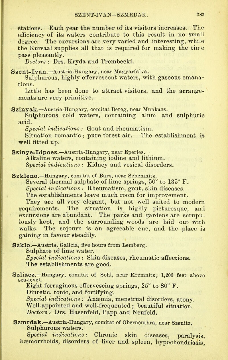 stations. Each year the number of its visitors increases. The efficiency of its waters contribute to this result in no small degree. The excursions are very varied and interesting, while the Kursaal supplies all that is required for making the time pass pleasantly. Doctors : Drs. Kryda and Trembecki. Szent-Ivan.—Austria-Hungary, near Magyarfalva. Sulphurous, highly effervescent waters, with gaseous emana- tions. Little has been done to attract visitors, and the arrange- ments are very primitive. Szinyak.—Austria-Hungary, comitat Bereg, near Munkacz. Sulphurous cold waters, containing alum and sulphuric acid. Special indications : Gout and rheumatism. Situation romantic; pure forest air. The establishment is well fitted up. Szinye-Iiipoez.—Austria-Hungary, near Eperies. Alkaline waters, containing iodine and lithium. Special indications : Kidney and vesical disorders. Szkleno.—Hungary, comitat of Bars, near Schemnitz. Several thermal sulphate of lime springs, 50° to 135° F. Special indications : Rheumatism, gout, skin diseases. The establishments leave much room for improvement. They are all very elegant, but not well suited to modern requirements. The situation is highly picturesque, and excursions are abundant. The parks and gardens are scrupu- lously kept, and the surrounding woods are laid out with walks. The sojourn is an agreeable one, and the place is gaining in favour steadily. Szklo.—Austria, Galicia, five hours from Lemberg. Sulphate of lime water. Special indications : Skin diseases, rheumatic affections. The establishments are good. Szliacz.—Hungary, comitat of Sohl, near Kremnitz; 1,200 feet above sea-level. Eight ferruginous effervescing springs, 25° to 80° F. Diuretic, tonic, and fortifying. Special indications : Anaemia, menstrual disorders, atony. Well-appointed and well-frequented ; beautiful situation. Doctors : Drs. Hasenfeld, Papp and Neufeld. Szmrdak.—Austria-Hungary, comitat of Obemeuthra, near Szenitz. Sulphurous waters. Special indications: Chronic skin diseases, paralysis, hsemorrhoids, disorders of liver and spleen, hypochondriasis.