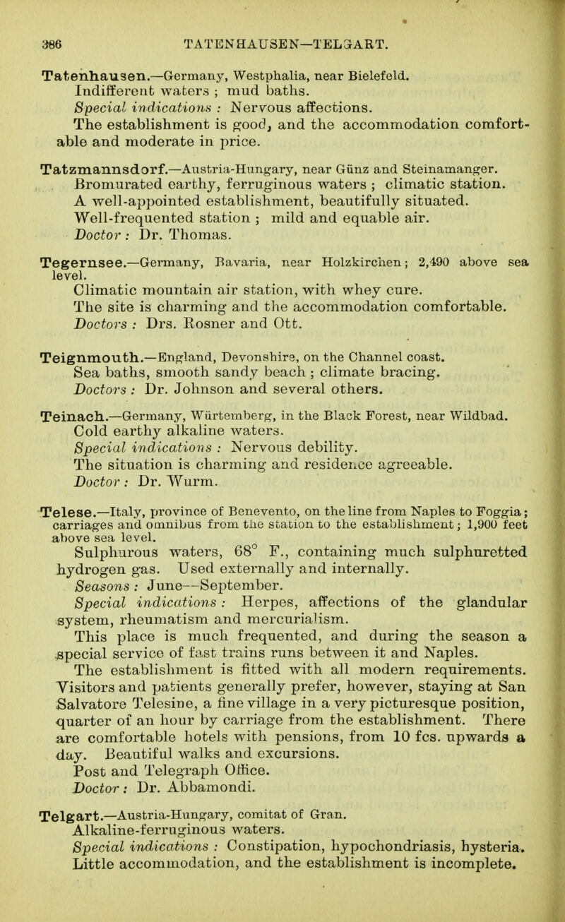 Tatenliausen.—Germany, Westphalia, near Bielefeld. Indifferent waters ; mud baths. Special indications : Nervous affections. The establishment is ^ood, and the accommodation comfort- able and moderate in price. Tatzmannsdorf.—Austria-Hungary, near Giinz and Steinamanger. Bi'omurated earthy, ferruginous waters ; climatic station. A well-appointed establishment, beautifully situated. Well-fi'equented station ; mild and equable air. Doctor: Dr. Thomas. Tegemsee.—Germany, Bavaria, near Holzkirchen; 2,490 above sea level. Climatic mountain air station, with whey cure. The site is charming and the accommodation comfortable. Doctors : Drs. Rosner and Ott. Teignmouth.—England, Devonshire, on the Channel coast. Sea baths, smooth sandy beach ; climate bracing. Doctors : Dr. Johnson and several others. Teinach.—Germany, Wiirtemberg, in the Black Forest, near Wildbad. Cold earthy alkaline waters. Special indications : Nervous debility. The situation is charming and resideiiCe agreeable. Doctor : Dr. Wurm. Telese.—Italy, province of Benevento, on the line from Naples to Foggia; carriages and oamibus from the station to the establishment; 1,900 feet above sea level. Sulphurous waters, 68° F., containing much sulphuretted hydrogen gas. Used externally and internally. Seasons : June—September. Special indications: Herpes, affections of the glandular system, rheumatism and mercurialism. This place is much frequented, and during the season a .special service of fast trains runs between it and Naples. The establishment is fitted with all modern requirements. Visitors and patients generally prefer, however, staying at San Salvatore Telesine, a fine village in a very picturesque position, quarter of an hour by carriage from the establishment. There are comfortable hotels with pensions, from 10 fcs. upwards a day. Beautiful walks and excursions. Post and Telegraph Office. Doctor: Dr. Abbamondi. Telgart.—Austria-Hungary, comitat of Gran. Alkaline-ferruginous waters. Special indications : Constipation, hypochondriasis, hysteria. Little accommodation, and the establishment is incomplete.