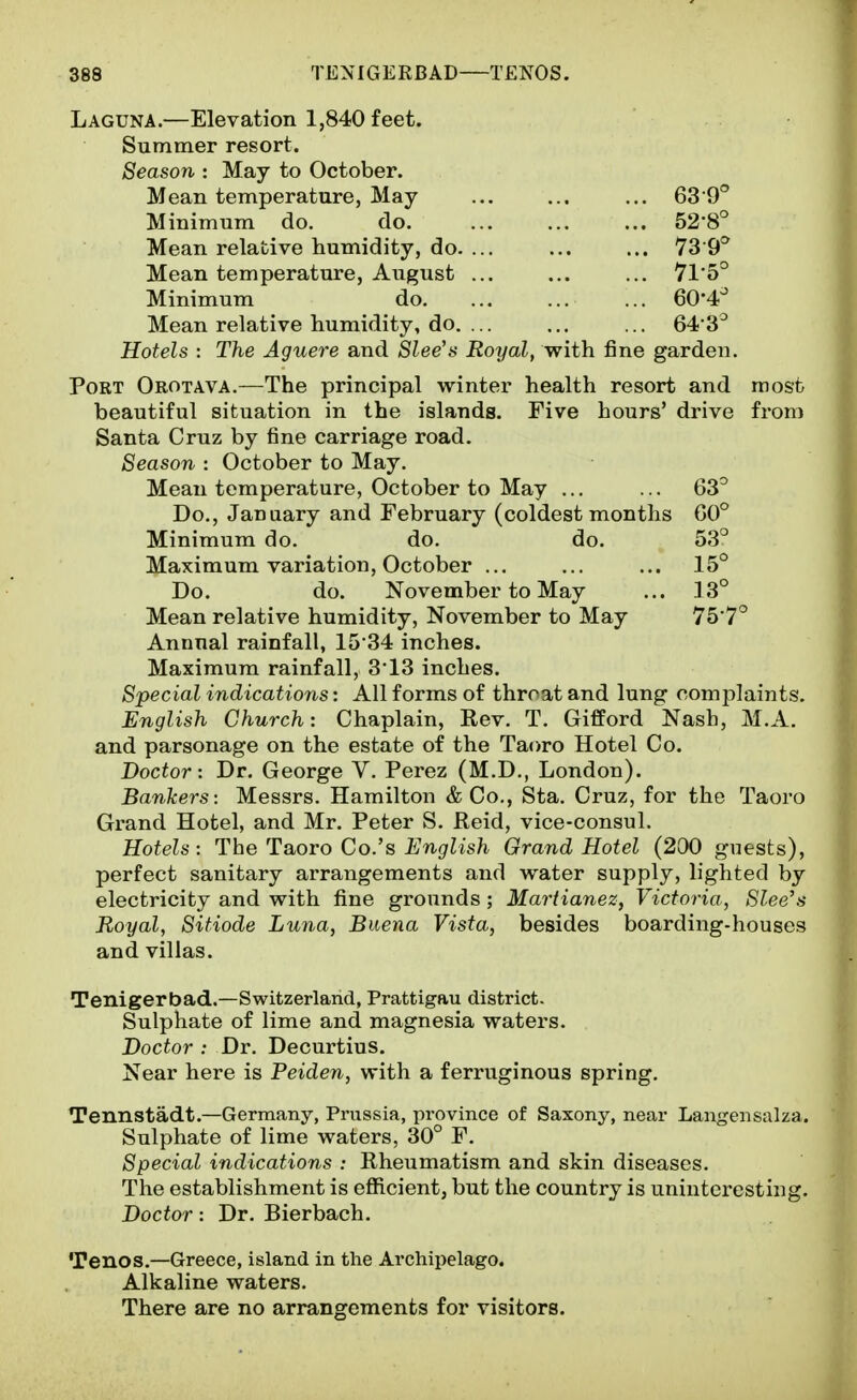 Laguna.—Elevation 1,840 feet. Summer resort. Season : May to October. Mean temperature, May ... ... ... 6S 9° Minimum do. do, 528° Mean relative humidity, do. ... ... ... 73 9^ Mean temperature, August ... ... ... 7l'5° Minimum do. ... ... ... 60'4^ Mean relative humidity, do. ... ... ... 64 3^ Hotels : The Aguere and Slee's Royal, with fine garden. Port Orotava.—The principal winter health resort and most beautiful situation in the islands. Five hours' drive from Santa Cruz by fine carriage road. Season : October to May. Mean temperature, October to May ... ... 63^ Do., January and February (coldest months G0° Minimum do. do. do. 53° Maximum variation, October ... ... ... 15° Do. do. November to May ... 13° Mean relative humidity, November to May 75 7° Annual rainfall, 15'34 inches. Maximum rainfall, 3*13 inches. Special indications: All forms of throat and lung complaints. English Church: Chaplain, Rev. T. GifPord Nasb, M.A. and parsonage on the estate of the Taoro Hotel Co. Doctor: Dr. George V. Perez (M.D., London). Bankers: Messrs. Hamilton & Co., Sta. Cruz, for the Taoro Grand Hotel, and Mr. Peter S. Reid, vice-consul. Hotels: The Taoro Co.'s English Grand Hotel (200 guests), perfect sanitary arrangements and water supply, lighted by electricity and with fine grounds ; Martianez, Victoria, Slee's Royal, Sitiode Luna, Buena Vista, besides boarding-houses and villas. Tenigerbad.—Switzerland, Prattigau district. Sulphate of lime and magnesia waters. Doctor : Dr. Decurtius. Near here is Peiden, with a ferruginous spring. Tennstadt.—Germany, Prussia, province of Saxony, near Langensalza. Sulphate of lime waters, 30° F. Special indications : Rheumatism and skin diseases. The establishment is efficient, but the country is uninteresting. Doctor: Dr. Bierbach. Tenos.—Greece, island in the Archipelago. Alkaline waters. There are no arrangements for visitors.