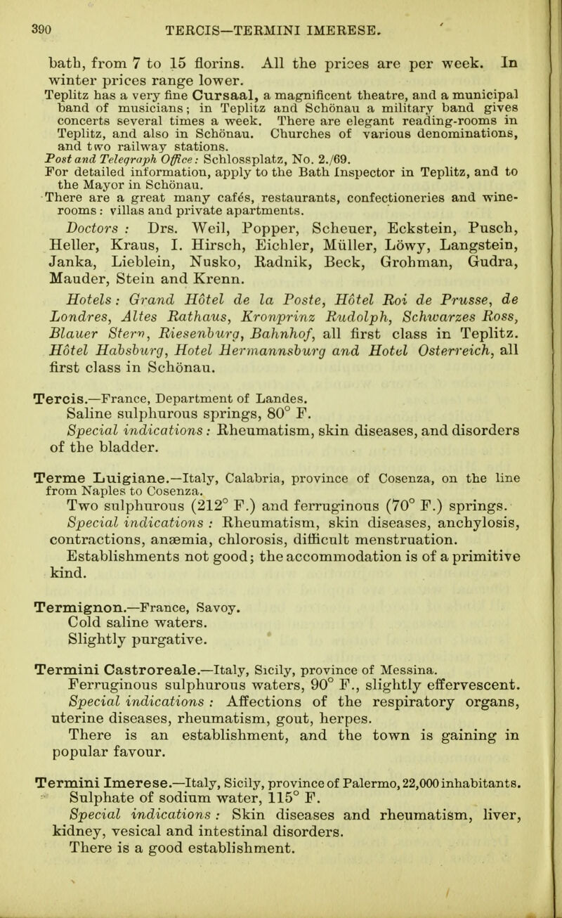 bath, from 7 to 15 florins. All the prices are per week. In winter prices range lower. Teplitz has a very fine Cursaal, a magnificent theatre, and a municipal band of musicians; in Teplitz and Schonau a military band gives concerts several times a week. There are elegant reading-rooms in Teplitz, and also in Schonau. Churches of various denominations, and t(vo railway stations. Post and Telegraph Office: Schlossplatz, No. 2./69. For detailed information, apply to the Bath Inspector in Teplitz, and to the Mayor in Schonau. There are a great many caf^s, restaurants, confectioneries and wine- rooms ; villas and private apartments. Doctors : Drs. Weil, Popper, Scheuer, Eckstein, Pusch, Heller, Kraus, I. Hirsch, Eichler, Miiller, Lowy, Langstein, Janka, Lieblein, Nusko, Radnik, Beck, Grohman, Gudra, Mauder, Stein and Krenn. Hotels: Grand Hotel de la Poste, Hotel Roi de Prusse, de Londres, Altes Rathaus, Kronprinz Rudolph, Schwarzes Ross, Blauer Stern, Riesenhurg, Bahnhof, all first class in Teplitz, Hotel Habshurg, Hotel Hermannshurg and Hotel Osterreich, all first class in Schonau. Tercis.—France, Department of Landes. Saline sulphurous springs, 80° F. Special indications: Rheumatism, skin diseases, and disorders of the bladder. Terme Luigiane.—Italy, Calabria, province of Cosenza, on the line from Naples to Cosenza. Two sulphurous (212° F.) and ferruginous (70° F.) springs. Special indications : Rheumatism, skin diseases, anchylosis, contractions, anaemia, chlorosis, difficult menstruation. Establishments not good; the accommodation is of a primitive kind. Termignon.—France, Savoy. Cold saline waters. Slightly purgative. Termini Castroreale.—Italy, Sicily, province of Messina. Ferruginous sulphurous waters, 90° F., slightly effervescent. Special indications : Affections of the respiratory organs, uterine diseases, rheumatism, gout, herpes. There is an establishment, and the town is gaining in popular favour. Termini Imerese.—Italy, Sicily, province of Palermo, 22,000inhabitants. Sulphate of sodium water, 115° F. Special indications : Skin diseases and rheumatism, liver, kidney, vesical and intestinal disorders. There is a good establishment.