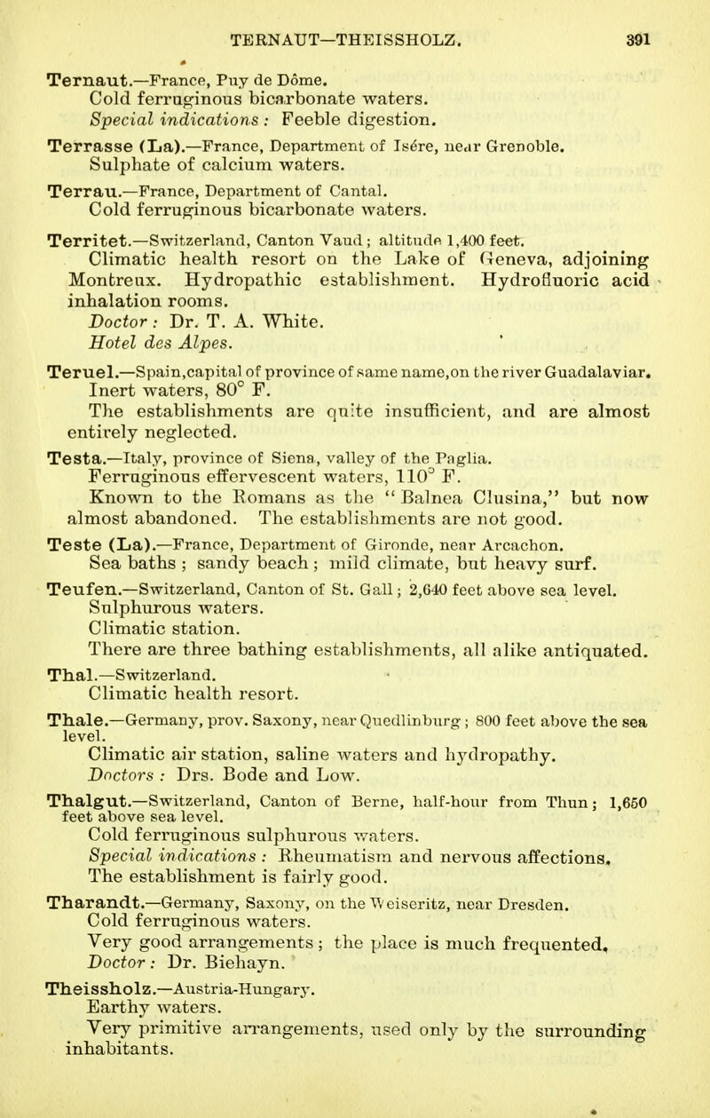 Ternaut.—France, Puy de Dome. Cold ferruginous bicarbonate waters. Special indications : Feeble digestion. Terrasse (La).—France, Department of Is^re, near Grenoble. Sulphate of calcium waters. Terrau.—France, Department of Cantal. Cold ferruginous bicarbonate waters. Territet.—Switzerland, Canton Vaud ; altitude 1,400 feet. Climatic health resort on the Lake of (Tcneva, adjoining Montreux. Hydropathic establishment. Hydrofluoric acid - inhalation rooms. Doctor: Dr. T. A. White. Hotel des Alpes. Teruel.—Spain,capital of province of same name,on the river Guadalaviar. Inert waters, 80° F. The establishments are quite insufficient, and are almost entirely neglected. Testa.—Italy, province of Siena, valley of the Paglia. Ferruginous effervescent waters, 110^ F. Known to the Eomans as the  Balnea Clusina, but now almost abandoned. The establishments are not good. Teste (La).—France, Department of Gironde, near Ai-cachon. Sea baths ; sandy beach ; mild climate, but heavy surf. Teufen.—Switzerland, Canton of St. Gall; 2,640 feet above sea level. Sulphurous waters. Climatic station. There are three bathing establishments, all alike antiquated. Thai.—Switzerland. Climatic health resort. Thale.—Germany, prov. Saxony, near Qnedlinbnrg ; 800 feet above the sea level. Climatic air station, saline waters and hydropathy. Doctors : Drs. Bode and Low. Thalgut.—Switzerland, Canton of Berne, half-hour from Thun; 1,650 feet above sea level. Cold ferruginous sulphurous waters. Special indications : Rheumatism and nervous affections. The establishment is fairly good. Tharandt.—Germany, Saxony, on the \\eiseritz, near Dresden. Cold ferruginous waters. Very good arrangements ; the place is much frequented. Doctor: Dr. Biehayn. Theissholz.—Austria-Hungary. Earthy waters. Very primitive arrangements, used only by the surrounding inhabitants.