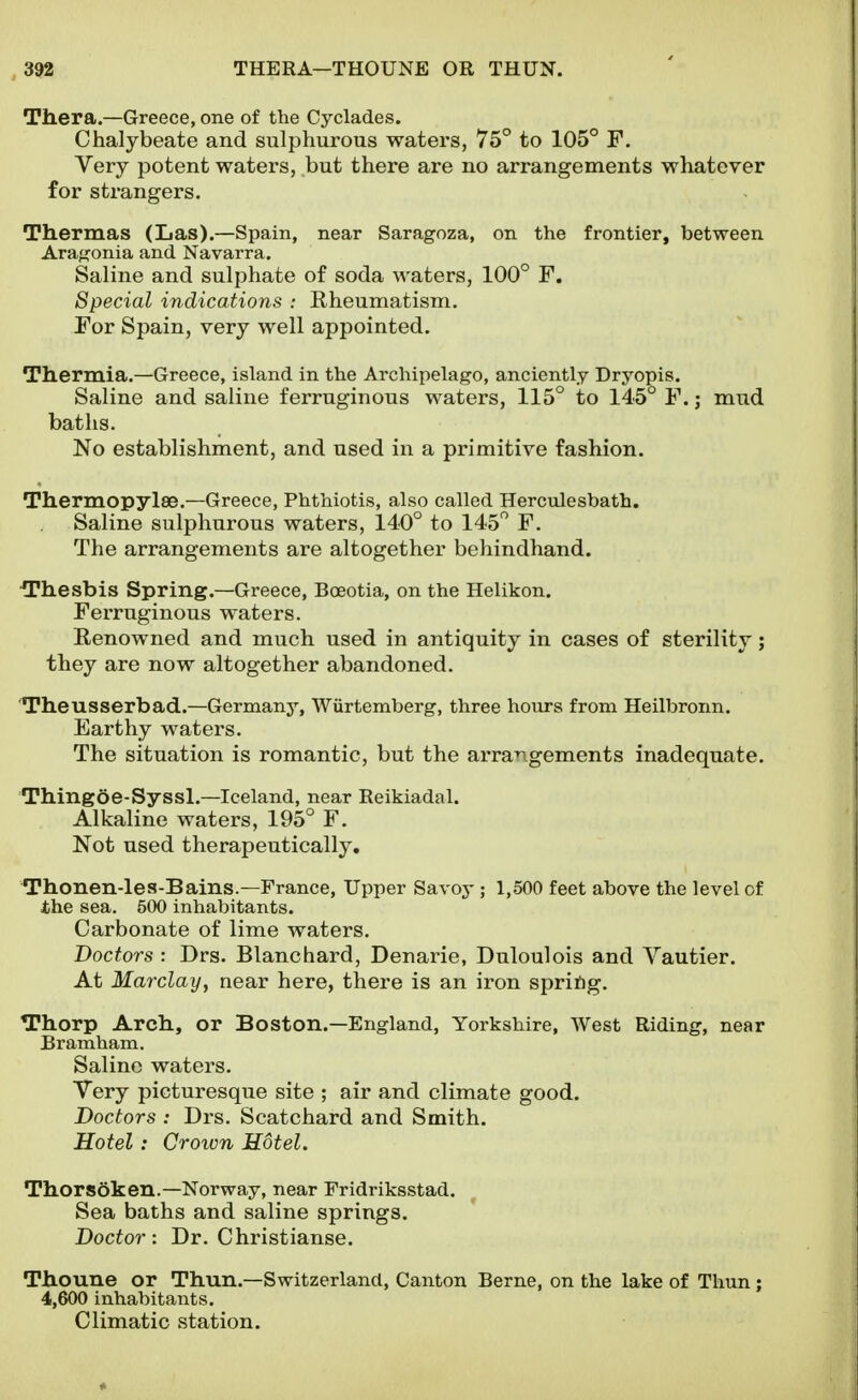 Tliera.—Greece, one of the Cyclades. Chalybeate and sulphurous waters, 75° to 105° F. Very potent waters, but there are no arrangements whatever for strangers. Thermas (Las).—Spain, near Saragoza, on the frontier, between Arafjonia and Navarra. Saline and sulphate of soda waters, 100° F. Special indications : Rheumatism. For Spain, very well appointed. Thermia.—Greece, island in the Archipelago, anciently Dryopis. Saline and saline ferruginous waters, 115° to 145° F. j mud baths. No establishment, and used in a primitive fashion. Thermopylae.—Greece, Phthiotis, also called Herculesbath. Saline sulphurous waters, 140° to 145 F. The arrangements are altogether behindhand. •Thesbis Spring.—Greece, Bceotia, on the Helikon. Ferruginous waters. Renowned and much used in antiquity in cases of sterility; they are now altogether abandoned. Theusserbad.—Germany, Wiirtemberg, three hours from Heilbronn. Earthy waters. The situation is romantic, but the arrangements inadequate. Thingoe-Syssl.—Iceland, near Reikiadal. Alkaline waters, 195° F. Not used therapeutically. Thonen-les-Bains.—France, Upper Savoy ; 1,500 feet above the level of the sea. 500 inhabitants. Carbonate of lime waters. Doctors : Drs. Blanchard, Denarie, Duloulois and Vautier. At Marclay, near here, there is an iron spriftg. Thorp Arch., or Boston.—England, Yorkshire, West Riding, near Bramham. Saline waters. Very picturesque site ; air and climate good. Doctors : Drs. Scatchard and Smith. Hotel: Crown Hotel. Thorsoken.—Norway, near Fridriksstad. Sea baths and saline springs. Doctor: Dr. Christianse. Thoune or Thun.—Switzerland, Canton Berne, on the lake of Thun; 4,600 inhabitants. Climatic station.