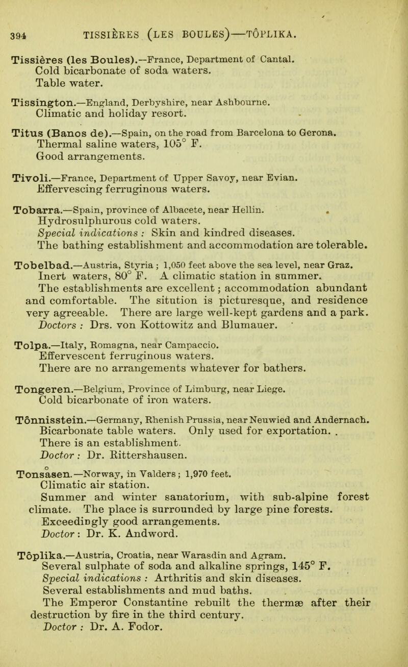 Tissieres (les Boules).—France, Department of Cantal. Cold bicarbonate of soda waters. Table water. Tissington.—England, Derbyshire, near Ashbourne. Climatic and holiday resort. Titus (Bancs de).—Spain, on the road from Barcelona to Gerona. Thermal saline waters, 105° F. Good arrangements. Tivoli.—France, Department of Upper Savoy, near Evian. Effervescing ferruginous waters. Tobarra.—Spain, province of Albacete, near Hellin. Hydrosulphurous cold waters. Special indications : Skin and kindred diseases. The bathing establishment and accommodation are tolerable. Tobelbad.—Austria, Styria ; 1,050 feet above the sea level, near Graz. Inert waters, 80° F. A climatic station in summer. The establishments are excellent; accommodation abundant and comfortable. The sitution is picturesque, and residence very agreeable. There are large well-kept gardens and a park. Doctors : Drs. von Kottowitz and Blumauer. Tolpa.—Italy, Romagna, near Campaccio. Effervescent ferruginous waters. There are no arrangements whatever for bathers. Tongeren.—Belgium, Province of Limburg, near Liege. Cold bicarbonate of iron waters. Tonnisstein.—Germany, Rhenish Prussia, nearNeuwied and Andemach. Bicarbonate table waters. Only used for exportation. . There is an establishment. Doctor: Dr. Kittershausen. Tonsasen.—Norway, in Valders; 1,970 feet. Climatic air station. Summer and winter sanatorium, with sub-alpine forest climate. The place is surrounded by large pine forests. Exceedingly good arrangements. Doctor : Dr. K. Andword. Toplika.—Austria, Croatia, near Warasdin and Agram. Several sulphate of soda and alkaline springs, 145° F. Special indications : Arthritis and skin diseases. Several establishments and mud baths. The Emperor Constantino rebuilt the thermae after their destruction by fire in the third century. Doctor : Dr. A. Fodor.