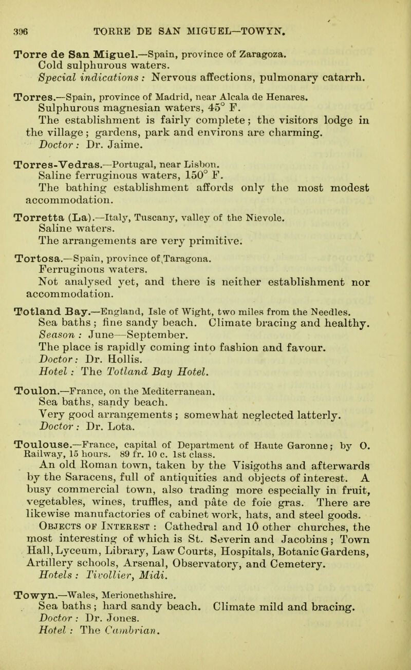 Torre de San Miguel.—Spain, province of Zaragoza. Cold sulphurous waters. Special indications : Nervous affections, pulmonary catarrh. Torres.—Spain, province of Madrid, near Alcala de Henares. Sulphurous magnesian waters, 45° F. The establishment is fairly complete; the visitors lodge in the village; gardens, park and environs are charming. Doctor: Dr. Jaime. Torres-Vedras.—Portugal, near Lisbon, Saline ferruginous waters, 150° F. The bathing establishment affords only the most modest accommodation. Torretta (La).—Italy, Tuscany, valley of the Nievole. Saline waters. The arrangements are very primitive. Tortosa.—Spain, province of ,Taragona. Ferruginous waters. Not analysed yet, and there is neither establishment nor accommodation. Totland Bay.—England, Isle of Wight, two miles from the Needles. Sea baths ; fine sandy beach. Climate bracing and healthy. Season : June—September. The place is rapidly coming into fashion and favour. Doctor: Dr. Hollis. Hotel: The Totland Bay Hotel. Toulon.—France, on the Mediterranean. Sea baths, sandy beach. Very good arrangements ; somewhat neglected latterly. Doctor: Dr. Lota. Toulouse.—France, capital of Department of Haute Garonne; by O. Railway, 15 hoars. 89 fr. 10 c. 1st class. An old Eoman town, taken by the Visigoths and afterwards by the Saracens, full of antiquities and objects of interest. A busy commercial town, also trading more especially in fruit, vegetables, wines, truffles, and pate de foie gras. There are likewise manufactories of cabinet work, hats, and steel goods. Objects of Interest : Cathedral and 10 other churches, the most interesting of which is St. Severin and Jacobins ; Town Hall, Lyceum, Library, Law Courts, Hospitals, Botanic Gardens, Artillery schools. Arsenal, Observatory, and Cemetery. Hotels : Tivollier, Midi. Towyn.—Wales, Merionethshire. Sea baths ; hard sandy beach. Climate mild and bracing. Doctor : Dr. Jones. Hotel : The Caitihrian.