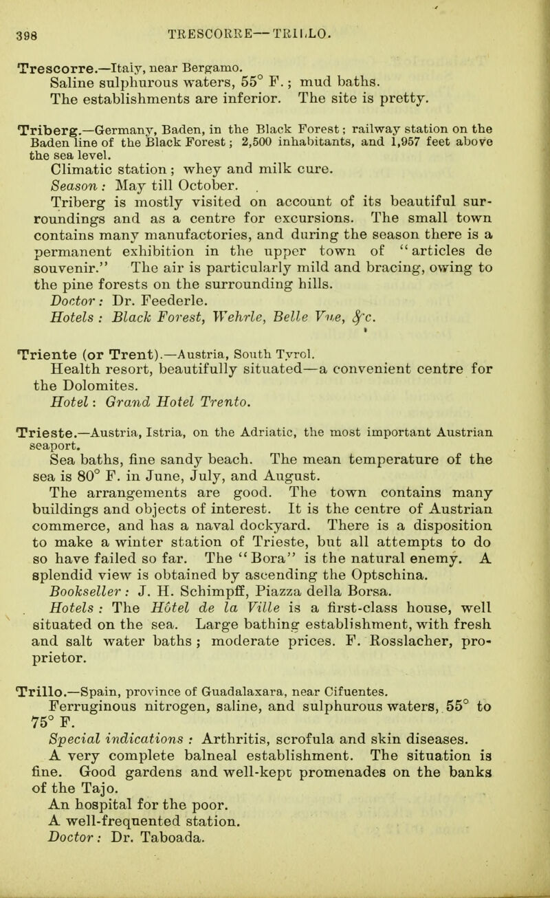 TRESCORRE—TRILLO. Trescorre.—Italy, near Berg^amo. Saline sulphurous waters, 55° F.; mud baths. The establishments are inferior. The site is prettj. Triberg.—Germany, Baden, in the Black Forest; railway station on the Baden line of the Black Forest; 2,500 inhabitants, and 1,957 feet above the sea level. Climatic station ; whey and milk cure. Season : May till October. Triberg is anostly visited on account of its beautiful sur- roundings and as a centre for excursions. The small town contains many manufactories, and during the season there is a permanent exhibition in the upper town of articles de souvenir. The air is particularly mild and bracing, ov?-ing to the pine forests on the surrounding hills. Doctor: Dr. Feederle. Hotels : Black Forest, Wehrle, Belle Vv,e, <^c. • Triente (or Trent).—Austria, South Tyrol. Health resort, beautifully situated—a convenient centre for the Dolomites. Hotel: Grand Hotel Trento. Trieste.—Austria, Istria, on the Adriatic, the most important Austrian seaport. Sea baths, fine sandy beach. The mean temperature of the sea is 80° F. in June, July, and August. The arrangements are good. The town contains many buildings and objects of interest. It is the centre of Austrian commerce, and has a naval dockyard. There is a disposition to make a winter station of Trieste, but all attempts to do so have failed so far. The Bora is the natural enemy. A splendid view is obtained by ascending the Optschina. Bookseller: J. H. Schimpff, Piazza della Borsa. Hotels : The Hotel de la Ville is a first-class house, well situated on the sea. Large bathing establishment, with fresh and salt water baths; moderate prices. F. Rosslacher, pro- prietor. Trillo.—Spain, province of Guadalaxara, near Cifuentes. Ferruginous nitrogen, saline, and sulphurous waters, 55° to 75° F. Special indications : Arthritis, scrofula and skin diseases. A very complete balneal establishment. The situation is fine. Good gardens and well-kept promenades on the banks of the Tajo. An hospital for the poor. A well-frequented station. Doctor: Dr. Taboada.