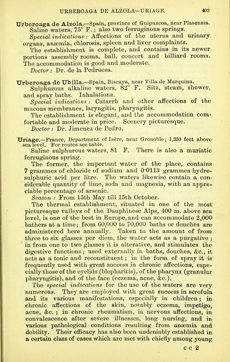 Urberoaga de Alzola—Spain, province of Guipuzcoa, near Plasenzia. Saline waters, 75° F.; also two ferruginous springs. Special indications: Affections of the uterus and urinary organs, anaemia, chlorosis, spleen and liver complaints. The establishment is complete, and contains in its newer portions assembly rooms, ball, concert and billiard rooms. The accommodation is good and moderate. Doctor : Dr. de la Pedruesa. Urberoaga de Ubilia.—Spain, Biscaya, near Villa de Marquina. Sulphurous alkaline waters, 82° F. Sitz, steam, shower, and spray baths. Inhalations. Special indications : Catarrh and other affections of the mucous membranes, laryngitis, pharyngitis. The establishment is elegant, and the accommodation com- fortable and moderate in price. Scenery picturesque. Doctor : Dr. Jimenez de Pedro. TJriage.—France, Department of Isere, near Grenoble; 1,250 feet above- sea level. For routes see table. Saline sulphurous waters, 81 F. There is also a muriatic ferruginous spring. The former, the important water of the place, contains 7 grammes of chloride of sodium and 0*0113 grammes hydro- sulphuric acid per litre. The waters likewise contain a con- siderable quantity of lime, soda and magnesia, with an appre- ciable percentage of arsenic. Season : From 15th May till 15th October. The thermal establishment, situated in one of the most picturesque valleys of the. Dauphinese Alps, 400 m. above sea level, is one of the best in Europe, and can accommodate 2,000 bathers at a time; from 60,000 to 70,000 baths or douches are administered here annually. Taken to the amount of from three to six glasses per diem, the wa,ter acts as a purgative ; in from one to two glasses it is alterative, and stimulates the digestive functions; used externally in baths, douches, &c., it acts as a tonic and reconstituent; in the form of spray it is frequently used with great success in chronic affections, espe> cially those of the eyelids (blepharitis), of the pharynx (granular pharyngitis), and of the face (eczema, acne, &c.). The special indications for the use of the waters are very numerous. They are employed with great success in scrofula and its various manifestations, especially in children; in chronic affections of the skin, notably eczema, impetigo, acne, &c. ; in chronic rheumatism, in nervous affections, in convalescence after severe illnesses, long nursing, and in various pathological conditions resulting from anaemia and debility. Their efficacy has also been undeniably established in a certain class of cases which are met with chiefly among young c c 2