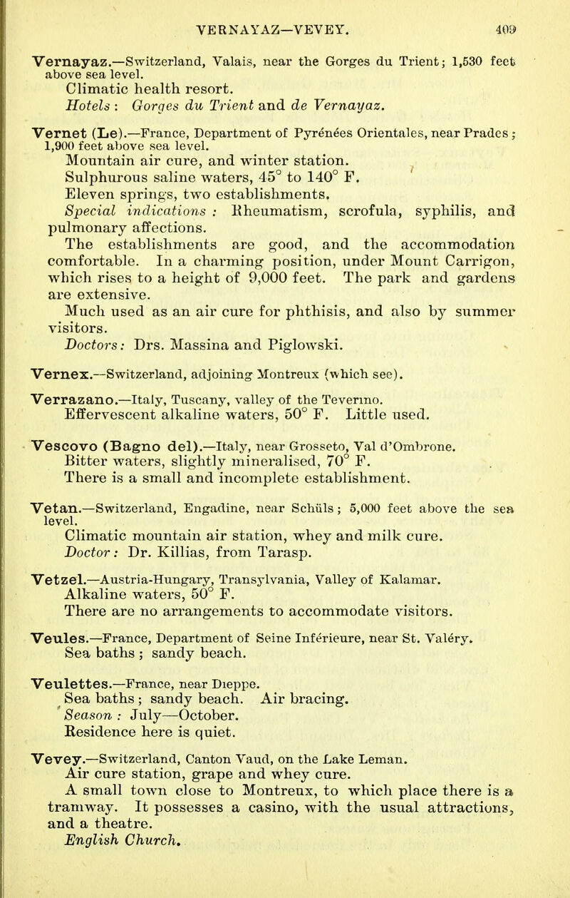 Vernayaz.—Switzerland, Valais, near the Gorges du Trientj 1,530 feet above sea level. Climatic health resort. Hotels : Gorges du Trient and de Vernayaz. Vernet (Le).—France, Department of Pyrenees Orientales, near Pradcs ; 1,900 feet above sea level. Mountain air en re, and winter station. ^ Sulphurous saline waters, 45° to 140° F. Eleven springs, two establishments. Special indications : Kheumatism, scrofula, syphilis, and pulmonary affections. The establishments are good, and the accommodation comfortable. In a charming position, under Mount Carrigon, which rises to a height of 9,000 feet. The park and gardens are extensive. Much used as an air cure for phthisis, and also by summer visitors. Doctors: Drs. Massina and Piglowski. Vernex.—Switzerland, adjoining Montreux (which see). Verrazano.—Italy, Tuscany, valley of the Tevermo. Effervescent alkaline waters, 50° F. Little used. - Vescovo (Bagno del).—Italy, near Grosseto, Val d'Ombrone. Bitter waters, slightly mineralised, 70° F. There is a small and incomplete establishment. Vetan.—Switzerland, Engadine, near Schiils; 5,000 feet above the sea level. Climatic mountain air station, whey and milk cure. Doctor: Dr. Killias, from Tarasp. Vetzel.—Austria-Hungary, Transylvania, Valley of Kalamar. Alkaline waters, 50° F. There are no arrangements to accommodate visitors. Veules.—France, Department of Seine Inferieure, near St. Val^ry. Sea baths ; sandy beach. Veulettes.—France, near Dieppe. Sea baths ; sandy beach. Air bracing. Season : July—October. Eesidence here is quiet. Vevey.—Switzerland, Canton Vaud, on the Lake Leman. Air cure station, grape and whey cure. A small town close to Montreux, to which place there is a tramway. It possesses a casino, with the usual attractions, and a theatre. English Church.