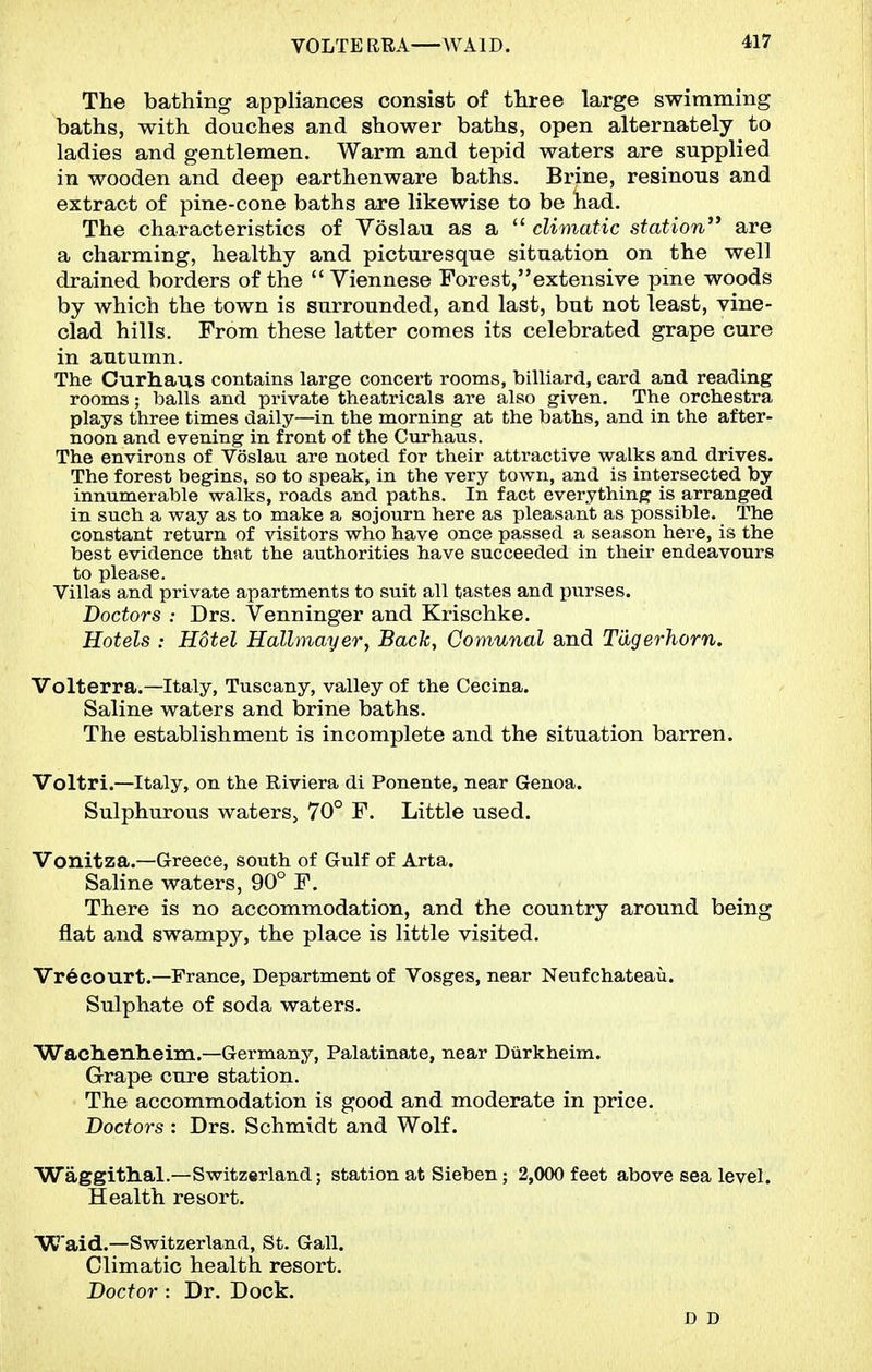 VOLTE RRA WAID. The bathing appliances consist of three large swimming baths, with douches and shower baths, open alternately to ladies and gentlemen. Warm and tepid waters are supplied in wooden and deep earthenware baths. Brine, resinous and extract of pine-cone baths are likewise to be had. The characteristics of Voslau as a  climatic station** are a charming, healthy and picturesque situation on the well drained borders of the  Viennese Forest,extensive pine woods by which the town is surrounded, and last, but not least, vine- clad hills. From these latter comes its celebrated grape cure in autumn. The Curhaus contains large concert rooms, billiard, card and reading rooms; balls and private theatricals are also given. The orchestra plays three times daily—in the morning at the baths, and in the after- noon and evening in front of the Curhaus. The environs of Voslau are noted for their attractive walks and drives. The forest begins, so to speak, in the very town, and is intersected by innumerable walks, roads and paths. In fact everything is arranged in such a way as to make a sojourn here as pleasant as possible. The constant return of visitors who have once passed a season here, is the best evidence that the authorities have succeeded in their endeavours to please. Villas and private apartments to suit all tastes and purses. Doctors : Drs. Venninger and Krischke. Hotels : Hotel Hallmayer, Back, Comunal and Tdgerhorn. Volterra.—Italy, Tuscany, valley of the Cecina. Saline waters and brine baths. The establishment is incomplete and the situation barren. Voltri.—Italy, on the Riviera di Ponente, near Genoa. Sulphurous waters, 70° F. Little used. Vonitza.—Greece, south of Gulf of Arta. Saline waters, 90° F. There is no accommodation, and the country around being flat and swampy, the place is little visited. Vr6court.—France, Department of Vosges, near Neufchateau. Sulphate of soda waters. Wachenheim.—Germany, Palatinate, near Diirkheim. Grape cure station. The accommodation is good and moderate in price. Doctors : Drs. Schmidt and Wolf. Waggithal.—Switzerland; station at Sieben; 2,000 feet above sea level. Health resort. W'aid.—Switzerland, St. Gall. Climatic health resort. Doctor : Dr. Dock. D D