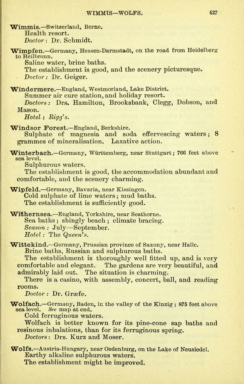 Wimmis.—Switzerland, Berne. Health resort. Doctor: Dr. Sclimidt. Wimp fen.—Germany, Hessen-Darmstadt, on the road from Heidelberg to Heilbronn. Saline water, brine baths. The establishment is good, and the scenery picturesque. Doctor: Dr. Geiger. Windermere.—England, Westmorland, Lake District. Summer air cure station, and holiday resort. Doctors: Drs. Hamilton, Brooksbank, Clegg, Dobson, and Mason. Hotel: Bigg's. Windsor Forest.—England, Berkshire. Sulphate of magnesia and soda effervescing waters; 8 grammes of mineralisation. Laxative action. Winterbach..—Germany, Wiirttemberg, near Stuttgart; 766 feet above sea level. Sulphurous waters. The establishment is good, the accommodation abundant and comfortable, and the scenery charming. Wipfeld.—Germany, Bavaria, near Kissingen. Cold sulphate of lime waters; mud baths. The establishment is sufficiently good. Witliernsea.—England, Yorkshire, near Seathorne. Sea baths ; shingly beach ; climate bracing. Season : July—September. Hotel: The Queen's. -Wittekind.—Germany, Prussian province of Saxony, near Halle. Brine baths, Itussian and sulphurous baths. The establishment is thoroughly well fitted up, and is very comfortable and elegant. The gardens are very beautiful, and admirably laid out. The situation is charming. There is a casino, with assembly, concert, ball, and reading rooms. Doctor: Dr. Graefe. Wolfach.—Germany, Baden, in the valley of the Kinzig ; 875 feet above sea level. See map at end. Cold ferruginous waters. Wolfach is better known for its pine-cone sap baths and resinous inhalations, than for its ferruginous spring. Doctors: Drs. Kurz and Moser. Wolfs.—Austria-Hungary, near Oedenburg, on the Lake of Neusiedel. Earthy alkaline sulphurous waters. The establishment might be improved.