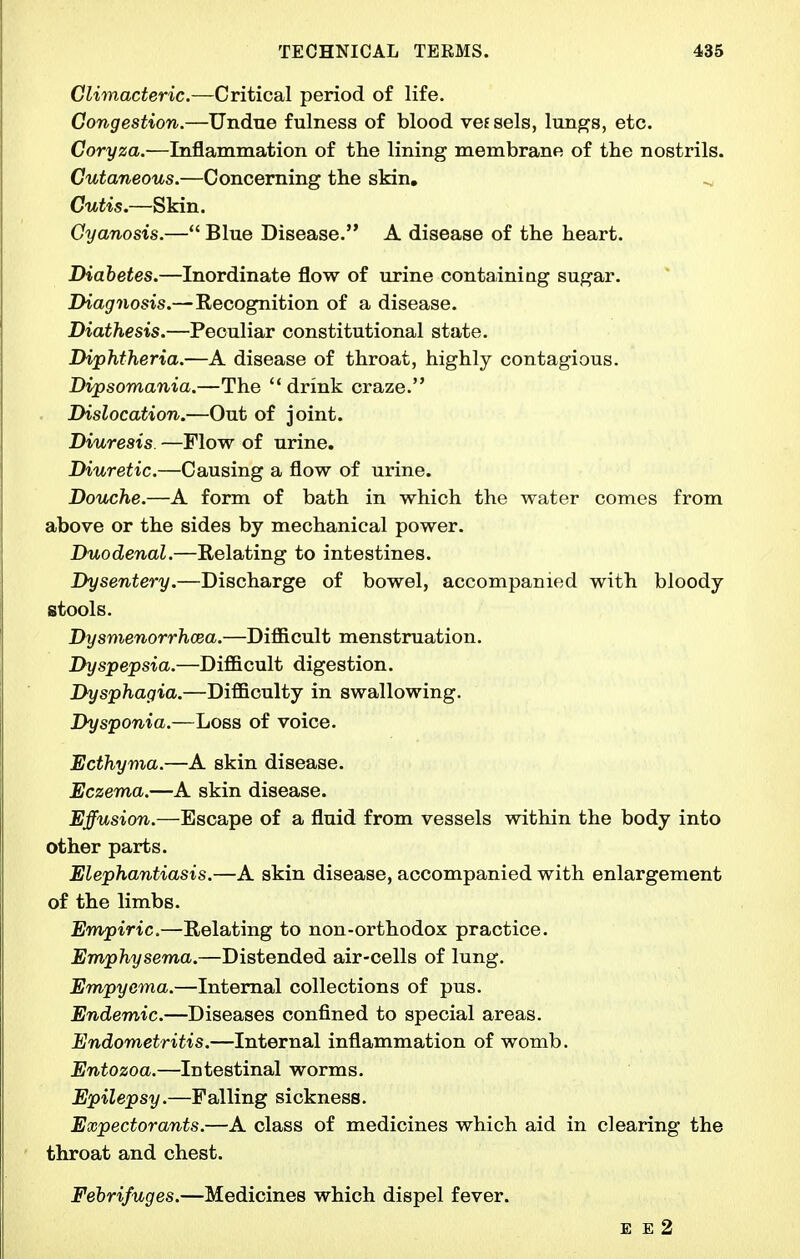 Climacteric.—Critical period of life. Congestion.—Undue fulness of blood vef sels, lungs, etc. Coryza.—Inflammation of the lining membrane of the nostrils. Cutaneous.—Concerning the skin, ^ Cutis.—Skin. Cyanosis.— Blue Disease. A disease of the heart. Diabetes.—Inordinate flow of urine containing sugar. Diagnosis.—Recognition of a disease. Diathesis.—Peculiar constitutional state. Diphtheria.—A disease of throat, highly contagious. Dipsomania.—The  drink craze. Dislocation.—Out of joint. Diuresis. —Flow of urine. Diuretic.—Causing a flow of urine. Douche.—A form of bath in which the water comes from above or the sides by mechanical power. Duodenal.—Relating to intestines. Dysentery.—Discharge of bowel, accompanied with bloody stools. Dysmenorrhcea.—Difficult menstruation. Dyspepsia.—Difficult digestion. Dysphagia.—Difficulty in swallowing. Dysponia.—Loss of voice. Ecthyma.—A skin disease. Eczema.—A skin disease. Effusion.—Escape of a fluid from vessels within the body into other parts. Elephantiasis.—A skin disease, accompanied with enlargement of the limbs. Empiric.—Relating to non-orthodox practice. Emphysema.—Distended air-cells of lung. Empyema.—Internal collections of pus. Endemic.—Diseases confined to special areas. Endometritis.—Internal inflammation of womb. Entozoa.—Intestinal worms. Epilepsy.—Falling sickness. Expectorants.—A class of medicines which aid in clearing the throat and chest. Febrifuges.—Medicines which dispel fever. E E 2