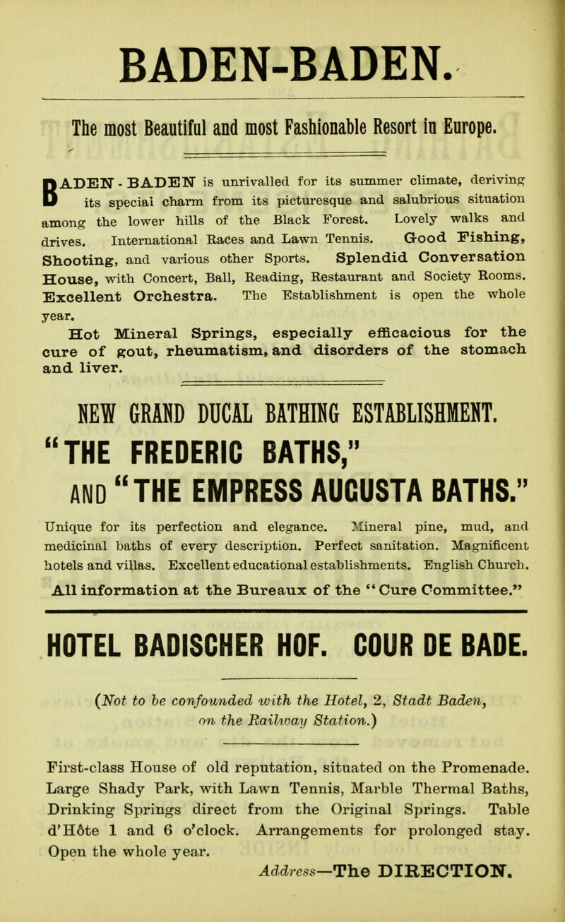 The most Beautiful and most Fashionable Resort in Europe. BADEN - BADEN is unrivalled for its summer climate, deriving its special charm from its picturesque and salubrious situation among the lower hills of the Black Forest. Lovely walks and drives. International Races and Lawn Tennis. Grood Fishing, Shooting, and various other Sports. Splendid Conversation House, with Concert, Ball, Reading, Restaurant and Society Rooms. Excellent Orchestra. The Establishment is open the whole year. Hot Mineral Springs, especially eflacacious for the cure of gout, rheumatism, and disorders of the stomach and liver. «EW GRAHD DUCAL BATHING ESTABLISHMENT. THE FREDERIC BATHS, AND THE EMPRESS AUGUSTA BATHS. Unique for its perfection and elegance. Mineral pine, mud, and medicinal baths of every description. Perfect sanitation. Magnificent hotels and villas. Excellent educational establishments. English Church. All information at the Bureaux of the *' Cure Committee. HOTEL BADISCHER HOF. COUR DE BADE. {Not to he confounded with the Hotel, 2, Stadt Baden, on the Railway Station.) First-class House of old reputation, situated on the Promenade. Large Shady Park, with Lawn Tennis, Marble Thermal Baths, Drinking Springs direct from the Original Springs. Table d'Hote 1 and 6 o'clock. Arrangements for prolonged stay. Open the whole year. Address—The DIRECTION.