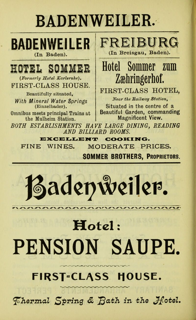 BADENWEILER. BADENWEILER (In Baden). FREIBURG (In Breisgau, Baden). {Formerly Hotel Karlsruhe). FIRST-CLASS HOUSE. Beautifully situated. With Mineral Water Springs (Einzelbader). Omnibus meets principal Trains at the Mulheim Station. Hotel Sommer zum Zffihringerliof. Near the Railway Station^ Situated in the centre of a Beautiful Garden, commanding Magnificent View. BOTH ESTABLISHMENTS HAVE LARGE DINING, READING AND BILLIARD ROOMS. EXCEIL.IL.E1<CT COOKING. FINE WINES. MODERATE PRICES, SOMMER BROTHERS, Proprietors. Motel: PENSION SAUPE. FIRST=CLASS HOUSE. 'thermal Sp^^S ^ '^^ J^oteZ.