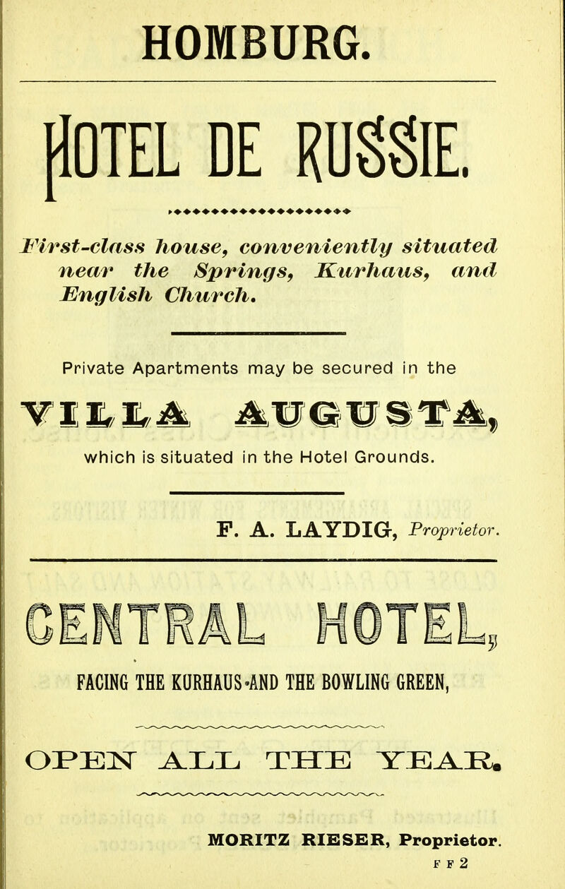 HOMBURG pOTEL DE RUgglE. First-class house, conveniently situated near the Springs, Ktirhaus, and English Church, Private Apartments may be secured in the which is situated in the Hotel Grounds. P. A. LAYDIG, Proprietor. CENTRAL HOTEL, FACING THE KQRHAUS-AND THE BOWLING GREEN, OFEISr THE YEA.Ii. MORITZ RIESGR, Proprietor. F F 2