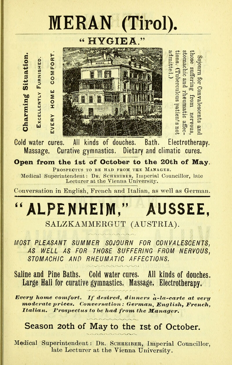 Ul ^ -00 i .S z I g Ul MERAN (Tirol).  HYGIE A. B 3 l-j CD Gold water cures. All kinds of douches. Bath. Electrotherapy. Massage. Curative gymnastics. Dietary and climatic cures. Open from the 1st of October to the 20th of May. Prospectus to be had tkom the Manager. Medical Superintendent: Dr. Schueiber, Imperial Councillor, late Lecturer at the Vienna Universitj'. Conversation in English, French and Italian, as well as German. ALPENHEIM, AUSSEE, SALZKAMMERGUT (AUSTRIA). MOST PLEASANT SUMMER SOJOURN FOR CONVALESCENTS, AS WELL AS FOR THOSE SUFFERING FROM NERVOUS, STOMACHIC AND RHEUMATIC AFFECTIONS. Saline and Pine Baths. Cold water cures. All kinds of douches. Large Hall for curative gymnastics. Massage. Electrotherapy. Every home comfort. If desired, dinners a-la-carte at very moderate prices. Conversation: German, JEnfjlish, French, Italian, Prospectus to be had from the JUatiager. Season 2oth of May to the ist of October. Medical Superintendent: Dr. Schreiber, Imperial Councillor, late Lecturer at the Vienna University.