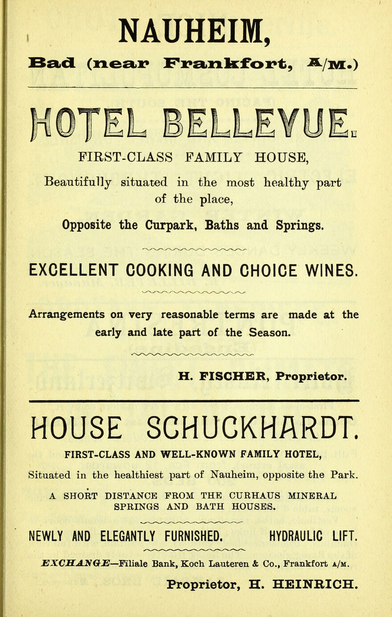 NAUHEIM, HOTEL BELLEYUL FIRST-CLASS FAMILY HOUSE, Beautifully situated in the most healthy part of the place, Opposite the Curpark, Baths and Springs. EXCELLENT COOKING AND CHOICE WINES. Arrangements on very reasonable terms are made at the early and late part of the Season. H. FISCHER, Ppoppietor. HOUSE SCHUCKHARDT. FIRST-CLASS AND WELL-KNOWN FAMILY HOTEL, Situated in the healthiest part of Nauheim, opposite the Park. A SHORT DISTANCE FROM THE CURHAUS MINERAL SPRINGS AND BATH HOUSES. NEWLY AND ELEGANTLY FURNISHED. HYDRAULIC LIFT. JEXCHAyGE—Faitile Bank, Koch Lauteren & Co., Frankfort a/m. Proprietor, H. HEINRICH.